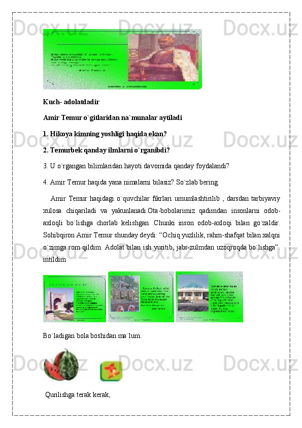 Kuch-   adolatdadir
Amir Temur o`gitlaridan na`munalar aytiladi
1. Hikoya kimning yoshligi haqida ekan?
2. Temurbek qanday ilmlarni o`rganibdi?
3. U o`rgangan bilimlaridan hayoti davomida qanday foydalandi?
4. Amir Temur haqida yana nimalarni bilasiz? So`zlab bering.
      Amir   Temur   haqidagi   o`quvchilar   fikrlari   umumlashtirilib   ,  darsdan   tarbiyaviy
xulosa   chiqariladi   va   yakunlanadi.Ota-bobolarimiz   qadimdan   insonlarni   odob-
axloqli   bo`lishga   chorlab   kelishgan.   Chunki   inson   odob-axloqi   bilan   go`zaldir.
Sohibqiron Amir Temur shunday deydi: “Ochiq yuzlilik, rahm-shafqat bilan xalqni
o`zimga rom qildim. Adolat bilan ish yuritib, jabr-zulmdan uzoqroqda bo`lishga”.
intildim
   
Bo`ladigan bola boshidan ma`lum.
  Qurilishga terak kerak, 