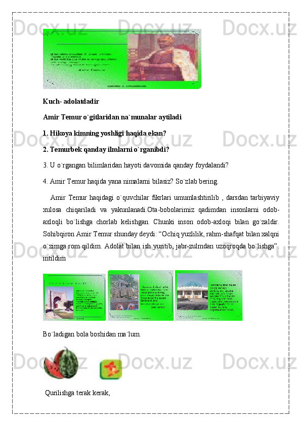 Kuch-   adolatdadir
Amir Temur o`gitlaridan na`munalar aytiladi
1. Hikoya kimning yoshligi haqida ekan?
2. Temurbek qanday ilmlarni o`rganibdi?
3. U o`rgangan bilimlaridan hayoti davomida qanday foydalandi?
4. Amir Temur haqida yana nimalarni bilasiz? So`zlab bering.
      Amir   Temur   haqidagi   o`quvchilar   fikrlari   umumlashtirilib   ,  darsdan   tarbiyaviy
xulosa   chiqariladi   va   yakunlanadi.Ota-bobolarimiz   qadimdan   insonlarni   odob-
axloqli   bo`lishga   chorlab   kelishgan.   Chunki   inson   odob-axloqi   bilan   go`zaldir.
Sohibqiron Amir Temur shunday deydi: “Ochiq yuzlilik, rahm-shafqat bilan xalqni
o`zimga rom qildim. Adolat bilan ish yuritib, jabr-zulmdan uzoqroqda bo`lishga”.
intildim
   
Bo`ladigan bola boshidan ma`lum.
  Qurilishga terak kerak,