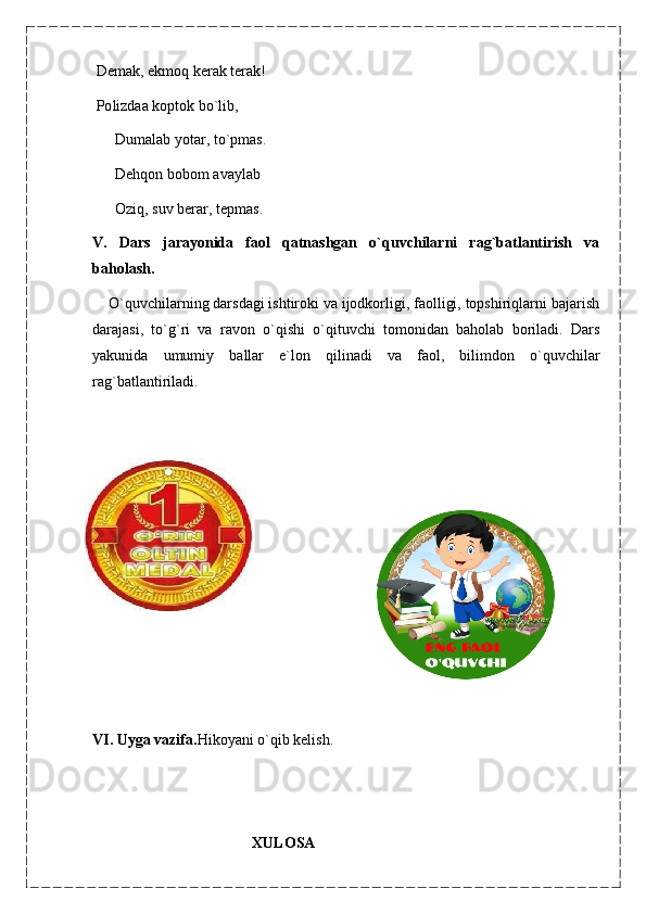  Demak, ekmoq kerak terak!
  Ро lizda а  koptok bo`lib,
      Dumalab yotar, to`pmas.
      Dehqon bobom avaylab
      Oziq, suv berar, tepmas.
V.   Dars   jarayonida   faol   qatnashgan   o`quvchilarni   rag`batlantirish   va
baholash.
    O`quvchilarning darsdagi ishtiroki va ijodkorligi, faolligi, topshiriqlarni bajarish
darajasi,   to`g`ri   va   ravon   o`qishi   o`qituvchi   tomonidan   baholab   boriladi.   Dars
yakunida   umumiy   ballar   e`lon   qilinadi   va   faol,   bilimdon   o`quvchilar
rag`batlantiriladi.
 
                   
                                     
VI. Uyga vazifa. Hikoyani o`qib kelish.
                                            XULOSA       