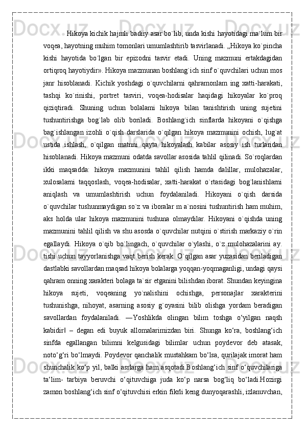 Hikoya kichik hajmli badiiy asar bo`lib, unda kishi hayotidagi ma`lum bir
voqea, hayotning muhim tomonlari umumlashtirib tasvirlanadi. „Hikoya ko`pincha
kishi   hayotida   bo`lgan   bir   epizodni   tasvir   etadi.   Uning   mazmuni   ertakdagidan
ortiqroq hayotiydir». Hikoya mazmunan boshlang`ich sinf o`quvchilari uchun mos
janr   hisoblanadi.   Kichik   yoshdagi   o`quvchilarni   qahramonlam   ing   xatti-harakati,
tashqi   ko`rinishi,   portret   tasviri,   voqea-hodisalar   haqidagi   hikoyalar   ko`proq
qiziqtiradi.   Shuning   uchun   bolalami   hikoya   bilan   tanishtirish   uning   sujetini
tushuntirishga   bog`lab   olib   boriladi.   Boshlang`ich   sinflarda   hikoyani   o`qishga
bag`ishlangan   izohli   o`qish   darslarida   o`qilgan   hikoya   mazmunini   ochish,   lug`at
ustida   ishlash,   o`qilgan   matnni   qayta   hikoyalash   kabilar   asosiy   ish   turlaridan
hisoblanadi. Hikoya mazmuni odatda savollar asosida tahlil qilinadi. So`roqlardan
ikki   maqsadda:   hikoya   mazmunini   tahlil   qilish   hamda   dalillar,   mulohazalar,
xulosalarni   taqqoslash,   voqea-hodisalar,   xatti-harakat   o`rtasidagi   bog`lanishlarni
aniqlash   va   umumlashtirish   uchun   foydalaniladi.   Hikoyani   o`qish   darsida
o`quvchilar tushunmaydigan so`z va iboralar m a`nosini tushuntirish ham muhim,
aks   holda   ular   hikoya   mazmunini   tushuna   olmaydilar.   Hikoyani   o`qishda   uning
mazmunini tahlil qilish va shu asosda o`quvchilar nutqini o`stirish markaziy o`rin
egallaydi.   Hikoya   o`qib   bo`lingach,   o`quvchilar   o`ylashi,   o`z   mulohazalarini   ay.
tishi uchun tayyorlanishga vaqt berish kerak. O`qilgan asar yuzasidan beriladigan
dastlabki savollardan maqsad hikoya bolalarga yoqqan-yoqmaganligi, undagi qaysi
qahram onning xarakteri bolaga ta`sir etganini bilishdan iborat. Shundan keyingina
hikoya   sujeti,   voqeaning   yo`nalishini   ochishga,   personajlar   xarakterini
tushunishga,   nihoyat,   asarning   asosiy   g`oyasini   bilib   olishga   yordam   beradigan
savollardan   foydalaniladi.   ―Yoshlikda   olingan   bilim   toshga   o‘yilgan   naqsh
kabidir   –   degan   edi   buyuk   allomalarimizdan   biri.   Shunga   ko‘ra,   boshlang‘ich‖
sinfda   egallangan   bilimni   kelgusidagi   bilimlar   uchun   poydevor   deb   atasak,
noto‘g‘ri bo‘lmaydi. Poydevor qanchalik mustahkam bo‘lsa, qurilajak imorat ham
shunchalik ko‘p yil, balki  asrlarga ham  asqotadi.Boshlang‘ich  sinf  o‘quvchilariga
ta‘lim-   tarbiya   beruvchi   o‘qituvchiga   juda   ko‘p   narsa   bog‘liq   bo‘ladi.Hozirgi
zamon boshlang‘ich sinf o‘qituvchisi erkin fikrli keng dunyoqarashli, izlanuvchan,