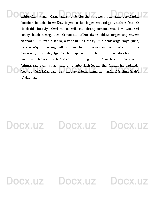 intiluvchan,   yangiliklarni   tezda   ilg‘ab   oluvchi   va   innovatsion   texnologiyalardan
boxabar   bo‘lishi   lozim.Shundagina   u   ko‘zlagan   maqsadiga   yetishadi.Ona   tili
darslarida   imloviy   bilimlarni   takomillashtirishning   samarali   metod   va   usullarini
tanlay   bilish   hozirgi   kun   tilshunoslik   ta‘lim   tizimi   oldida   turgan   eng   muhim
vazifadir.   Umuman   olganda,   o‘zbek   tilining   asosiy   imlo   qoidalariga   rioya   qilish,
nafaqat   o‘quvchilarning,  balki  shu   yurt  tuprog‘ida  yashayotgan,  jozibali  tilimizda
biyron-biyron so‘zlayotgan har bir fuqaroning burchidir. Imlo qoidalari biz uchun
xuddi   yo‘l   belgilaridek   bo‘lishi   lozim.   Buning   uchun   o‘quvchilarni   bolalikdanoq
bilimli, salohiyatli  va aqli raso qilib tarbiyalash lozim. Shundagina, har qadamda,
bot –bot duch keladiganimiz – imloviy xatoliklarning birmuncha oldi olinardi, deb
o‘ylayman.
                            