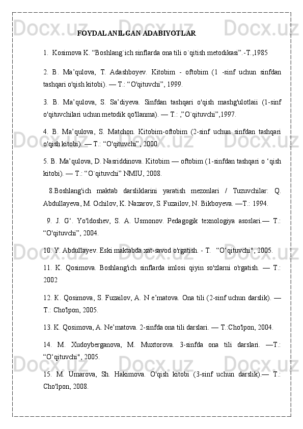                     FOYDALANILGAN ADABIYOTLAR
1.    Kosimova K. “Boshlang ` ich sinflarda ona tili о ` qitish metodikasi”.-T.,1985
2.   B.   Ma’qulova,   T.   Adashboyev.   Kitobim   -   oftobim   (1   -sinf   uchun   sinfdan
tashqari o'qish kitobi). — Т.: “O'qituvchi”, 1999.
3.   B.   Ma’qulova,   S.   Sa’diyeva.   Sinfdan   tashqari   o'qish   mashg'ulotlaii   (1-sinf
o'qituvchilari uchun metodik qo'llanma). — Т.: ,”O`qituvchi”,1997.
4.   B.   Ma’qulova,   S.   Matchon.   Kitobim-oftobim   (2-sinf   uchun   sinfdan   tashqari
o'qish kitobi). — Т.: “O'qituvchi”, 2000. 
5. В. Ma’qulova, D. Nasriddinova. Kitobim — oftobim (1-sinfdan tashqari o ‘qish
kitobi). — Т.: “O`qituvchi” NMIU, 2008.
  8.Boshlang'ich   maktab   darsliklarini   yaratish   mezonlari   /   Tuzuvchilar:   Q.
Abdullayeva, M. Ochilov, K. Nazarov, S. Fuzailov, N. Bikboyeva. —Т.: 1994.
  9.   J.   G‘.   Yo'ldoshev,   S.   A.   Usmonov.   Pedagogik   texnologiya   asoslari.—   Т.:
“O'qituvchi”, 2004.
10. Y. Abdullayev. Eski maktabda xat-savod o'rgatish. - Т.   “O‘qituvchi", 2005.
11.   K.   Qosimova.   Boshlang'ich   sinflarda   imlosi   qiyin   so'zlarni   o'rgatish.   —   Т.:
2002
12. К. Qosimova, S. Fuzailov, A. N e’matova. Ona tili (2-sinf uchun darslik). —
Т.: Cho'lpon, 2005.
13. K. Qosimova, A. Ne’matova. 2-sinfda ona tili darslari. — Т.:Cho'lpon, 2004.
14.   M.   Xudoyberganova,   M.   Muxtorova.   3-sinfda   ona   tili   darslari.   —Т.:
“O‘qituvchi", 2005.
15.   M.   Umarova,   Sh.   Hakimova.   O'qish   kitobi   (3-sinf   uchun   darslik).—   Т.:
Cho'lpon, 2008. 