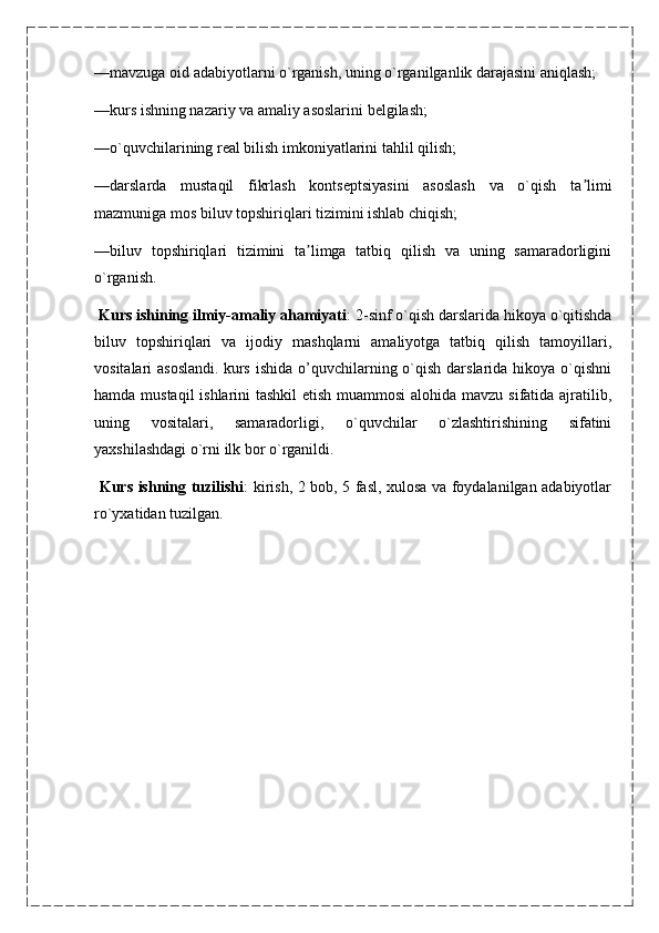 —mavzuga oid adabiyotlarni o`rganish, uning o`rganilganlik darajasini aniqlash;
—kurs ishning nazariy va amaliy asoslarini belgilash;
—o`quvchilarining real bilish imkoniyatlarini tahlil qilish;
—darslarda   mustaqil   fikrlash   kontseptsiyasini   asoslash   va   o`qish   ta limiʼ
mazmuniga mos biluv topshiriqlari tizimini ishlab chiqish;
—biluv   topshiriqlari   tizimini   ta limga   tatbiq   qilish   va   uning   samaradorligini	
ʼ
o`rganish.
  Kurs ishining ilmiy-amaliy ahamiyati : 2-sinf o`qish darslarida hikoya o`qitishda
biluv   topshiriqlari   va   ijodiy   mashqlarni   amaliyotga   tatbiq   qilish   tamoyillari,
vositalari  asoslandi.   kurs  ishida  o’quvchilarning o`qish  darslarida  hikoya  o`qishni
hamda mustaqil  ishlarini  tashkil  etish muammosi  alohida mavzu sifatida ajratilib,
uning   vositalari,   samaradorligi,   o`quvchilar   o`zlashtirishining   sifatini
yaxshilashdagi o`rni ilk bor o`rganildi.
  Kurs ishning tuzilishi : kirish, 2 bob, 5 fasl, xulosa va foydalanilgan adabiyotlar
ro`yxatidan tuzilgan. 