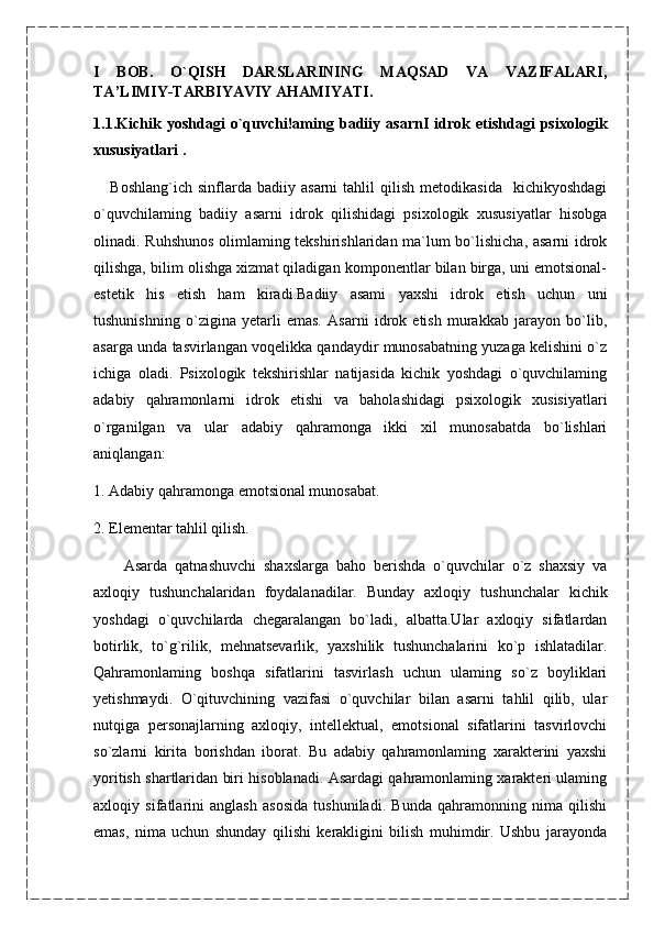 I   BOB.   O`QISH   DARSLARINING   MAQSAD   VA   VAZIFALARI,
TA’LIMIY-TARBIYAVIY AHAMIYATI.
1.1. Kichik   yoshdagi   o`quvchi!aming   badiiy   asarnI   idrok   etishdagi   psixologik
xususiyatlari .                                                                                                          
      Boshlang`ich   sinflarda  badiiy   asarni   tahlil   qilish   metodikasida     kichikyoshdagi
o`quvchilaming   badiiy   asarni   idrok   qilishidagi   psixologik   xususiyatlar   hisobga
olinadi. Ruhshunos olimlaming tekshirishlaridan ma`lum bo`lishicha, asarni idrok
qilishga, bilim olishga xizmat qiladigan komponentlar bilan birga, uni emotsional-
estetik   his   etish   ham   kiradi.Badiiy   asami   yaxshi   idrok   etish   uchun   uni
tushunishning   o`zigina   yetarli   emas.   Asarni   idrok   etish   murakkab   jarayon   bo`lib,
asarga unda tasvirlangan voqelikka qandaydir munosabatning yuzaga kelishini o`z
ichiga   oladi.   Psixologik   tekshirishlar   natijasida   kichik   yoshdagi   o`quvchilaming
adabiy   qahramonlarni   idrok   etishi   va   baholashidagi   psixologik   xusisiyatlari
o`rganilgan   va   ular   adabiy   qahramonga   ikki   xil   munosabatda   bo`lishlari
aniqlangan: 
1. Adabiy qahramonga emotsional munosabat.
2. Elementar tahlil qilish.
        Asarda   qatnashuvchi   shaxslarga   baho   berishda   o`quvchilar   o`z   shaxsiy   va
axloqiy   tushunchalaridan   foydalanadilar.   Bunday   axloqiy   tushunchalar   kichik
yoshdagi   o`quvchilarda   chegaralangan   bo`ladi,   albatta.Ular   axloqiy   sifatlardan
botirlik,   to`g`rilik,   mehnatsevarlik,   yaxshilik   tushunchalarini   ko`p   ishlatadilar.
Qahramonlaming   boshqa   sifatlarini   tasvirlash   uchun   ulaming   so`z   boyliklari
yetishmaydi.   O`qituvchining   vazifasi   o`quvchilar   bilan   asarni   tahlil   qilib,   ular
nutqiga   personajlarning   axloqiy,   intellektual,   emotsional   sifatlarini   tasvirlovchi
so`zlarni   kirita   borishdan   iborat.   Bu   adabiy   qahramonlaming   xarakterini   yaxshi
yoritish shartlaridan biri hisoblanadi. Asardagi qahramonlaming xarakteri ulaming
axloqiy   sifatlarini   anglash   asosida   tushuniladi.   Bunda   qahramonning   nima   qilishi
emas,   nima   uchun   shunday   qilishi   kerakligini   bilish   muhimdir.   Ushbu   jarayonda 