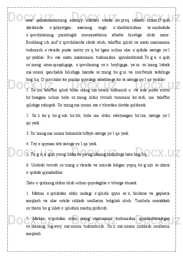 asar   qahramonlarining   axloqiy   sifatlari   ustida   ko`proq   ishlash   lozim.O`qish
darslarida   o`qilayotgan   asarning   ongli   o`zlashtirilishini   ta`minlashda
o`quvchilaming   psixologik   xususiyatlarini   albatta   hisobga   olish   zarur.
Boshlang`ich   sinf   o`quvchilarida   idrok   etish,   talaffuz   qilish   va   matn   mazmunini
tushunish   o`rtasida   puxta   sintez   yo`q   bo`lgani   uchun   ular   o`qishda   xatoga   yo`l
qo`yadilar.   Bu   esa   matn   mazmunini   tushunishni   qiyinlashtiradi.To`g`ri   o`qish
so`zning   uzun-qisqaligiga,   o`quvchining   so`z   boyligiga,   ya`ni   so`zning   leksik
ma`nosini   qanchalik   bilishiga   hamda   so`zning   bo`g`in   va   morfemik   tarkibiga
bog`liq. O`quvchilar ko`pincha quyidagi sabablarga ko`ra xatoga yo`l qo`yadilar:
1.   So`zni   talaffuz   qilish   bilan   uning   ma`nosini   tushunish   o   `rta   sida   puxta   sintez
bo`lmagani   uchun   bola   so`zning   oldin   tovush   tomonini   ko`radi,   uni   talaffuz
qilishga oshiqadi. So`zning ma`nosini esa e`tibordan chetda qoldiradi.
2.   So`z   ko`p   bo`g`inli   bo`lib,   bola   uni   oldin   eshitmagan   bo`lsa,   xatoga   yo`l
qo`yadi.
3. So`zning ma`nosini bilmaslik tufayli xatoga yo`l qo`yadi.
4. Tez o`qiyman deb xatoga yo`l qo`yadi.
5. To`g`ri o`qish yorug`likka va yorug`likning tushishiga ham bog`liq.
6.   Undosh   tovush   so`zning   o`rtasida   va   oxirida   kelgan   yopiq   bo`g`inli   so`zlarni
o`qishda qiynaladilar.
Xato o`qishning oldini olish uchun quyidagilar e`tiborga olinadi:
1.   Matnni   o`qitishdan   oldin   undagi   o`qilishi   qiyin   so`z,   birikma   va   gaplarni
aniqlash   va   ular   ustida   ishlash   usullarini   belgilab   olish.   Tuzilishi   murakkab
so`zlarni bo`g`inlab o`qilishini mashq qildirish.
2.   Matnni   o`qishdan   oldin   uning   mazmunini   tushunishni   qiyinlashtiradigan
so`zlaming   lug`aviy   ma`nosini   tushuntirish.   So`z   ma`nosini   izohlash   usullarini
aniqlash. 