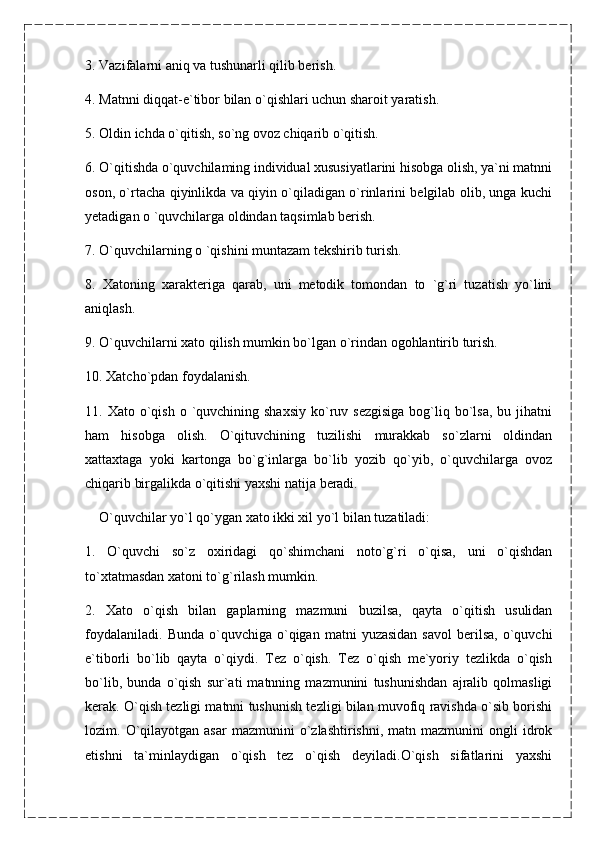 3. Vazifalarni aniq va tushunarli qilib berish.
4. Matnni diqqat-e`tibor bilan o`qishlari uchun sharoit yaratish.
5. Oldin ichda o`qitish, so`ng ovoz chiqarib o`qitish.
6. O`qitishda o`quvchilaming individual xususiyatlarini hisobga olish, ya`ni matnni
oson, o`rtacha qiyinlikda va qiyin o`qiladigan o`rinlarini belgilab olib, unga kuchi
yetadigan o `quvchilarga oldindan taqsimlab berish.
7. O`quvchilarning o `qishini muntazam tekshirib turish.
8.   Xatoning   xarakteriga   qarab,   uni   metodik   tomondan   to   `g`ri   tuzatish   yo`lini
aniqlash.
9. O`quvchilarni xato qilish mumkin bo`lgan o`rindan ogohlantirib turish.
10. Xatcho`pdan foydalanish.
11. Xato  o`qish  o  `quvchining shaxsiy   ko`ruv sezgisiga  bog`liq bo`lsa,  bu jihatni
ham   hisobga   olish.   O`qituvchining   tuzilishi   murakkab   so`zlarni   oldindan
xattaxtaga   yoki   kartonga   bo`g`inlarga   bo`lib   yozib   qo`yib,   o`quvchilarga   ovoz
chiqarib birgalikda o`qitishi yaxshi natija beradi.
     O`quvchilar yo`l qo`ygan xato ikki xil yo`l bilan tuzatiladi:
1.   O`quvchi   so`z   oxiridagi   qo`shimchani   noto`g`ri   o`qisa,   uni   o`qishdan
to`xtatmasdan xatoni to`g`rilash mumkin.
2.   Xato   o`qish   bilan   gaplarning   mazmuni   buzilsa,   qayta   o`qitish   usulidan
foydalaniladi.   Bunda  o`quvchiga  o`qigan   matni   yuzasidan  savol  berilsa,  o`quvchi
e`tiborli   bo`lib   qayta   o`qiydi.   Tez   o`qish.   Tez   o`qish   me`yoriy   tezlikda   o`qish
bo`lib,   bunda   o`qish   sur`ati   matnning   mazmunini   tushunishdan   ajralib   qolmasligi
kerak. O`qish tezligi matnni tushunish tezligi bilan muvofiq ravishda o`sib borishi
lozim.  O`qilayotgan  asar   mazmunini   o`zlashtirishni,   matn  mazmunini   ongli   idrok
etishni   ta`minlaydigan   o`qish   tez   o`qish   deyiladi.O`qish   sifatlarini   yaxshi 