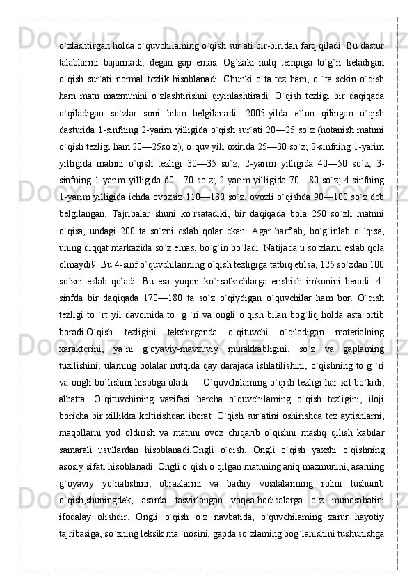 o`zlashtirgan holda o`quvchilaming o`qish sur`ati bir-biridan farq qiladi. Bu dastur
talablarini   bajarmadi,   degan   gap   emas.   Og`zaki   nutq   tempiga   to`g`ri   keladigan
o`qish   sur`ati   normal   tezlik   hisoblanadi.   Chunki   o`ta   tez   ham,   o   `ta   sekin   o`qish
ham   matn   mazmunini   o`zlashtirishni   qiyinlashtiradi.   O`qish   tezligi   bir   daqiqada
o`qiladigan   so`zlar   soni   bilan   belgilanadi.   2005-yilda   e`lon   qilingan   o`qish
dasturida 1-sinfning 2-yarim yilligida o`qish sur`ati 20—25 so`z (notanish matnni
o`qish tezligi ham 20—25so`z); o`quv yili oxirida 25—30 so`z; 2-sinfning 1-yarim
yilligida   matnni   o`qish   tezligi   30—35   so`z;   2-yarim   yilligida   40—50   so`z;   3-
sinfning 1-yarim  yilligida 60—70 so`z; 2-yarim  yilligida 70—80 so`z; 4-sinfning
1-yarim yilligida ichda ovozsiz 110—130 so`z, ovozli o`qishda 90—100 so`z deb
belgilangan.   Tajribalar   shuni   ko`rsatadiki,   bir   daqiqada   bola   250   so`zli   matnni
o`qisa,   undagi   200   ta   so`zni   eslab   qolar   ekan.   Agar   harflab,   bo`g`inlab   o   `qisa,
uning diqqat markazida so`z emas, bo`g`in bo`ladi. Natijada u so`zlarni eslab qola
olmaydi9. Bu 4-sinf o`quvchilarining o`qish tezligiga tatbiq etilsa, 125 so`zdan 100
so`zni   eslab   qoladi.   Bu   esa   yuqori   ko`rsatkichlarga   erishish   imkonini   beradi.   4-
sinfda   bir   daqiqada   170—180   ta   so`z   o`qiydigan   o`quvchilar   ham   bor.   O`qish
tezligi   to   `rt   yil   davomida   to   `g   `ri   va   ongli   o`qish   bilan   bog`liq   holda   asta   ortib
boradi.O`qish   tezligini   tekshirganda   o`qituvchi   o`qiladigan   materialning
xarakterini,   ya`ni   g`oyaviy-mavzuviy   murakkabligini,   so`z   va   gaplaming
tuzilishini, ularning  bolalar   nutqida qay  darajada  ishlatilishini,  o`qishning  to`g `ri
va ongli bo`lishini hisobga oladi.       O`quvchilaming o`qish tezligi har xil bo`ladi,
albatta.   O`qituvchining   vazifasi   barcha   o`quvchilaming   o`qish   tezligini,   iloji
boricha bir xillikka keltirishdan iborat. O`qish sur`atini  oshirishda tez aytishlarni,
maqollarni   yod   oldirish   va   matnni   ovoz   chiqarib   o`qishni   mashq   qilish   kabilar
samarali   usullardan   hisoblanadi.Ongli   o`qish.   Ongli   o`qish   yaxshi   o`qishning
asosiy sifati hisoblanadi. Ongli o`qish o`qilgan matnning aniq mazmunini, asarning
g`oyaviy   yo`nalishini,   obrazlarini   va   badiiy   vositalarining   rolini   tushunib
o`qish,shuningdek,   asarda   tasvirlangan   voqea-hodisalarga   o`z   munosabatini
ifodalay   olishdir.   Ongli   o`qish   o`z   navbatida,   o`quvchilaming   zarur   hayotiy
tajribasiga, so`zning leksik ma `nosini, gapda so`zlaming bog`lanishini tushunishga 