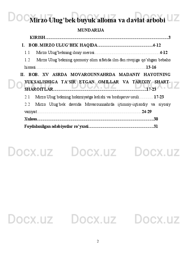 Mirzo Ulug’bek buyuk alloma va davlat arbobi
MUNDARIJA
     KIRISH...................................................................................................................3
I. BOB.   MIRZO ULUG’BEK HAQIDA....................................................4-12
1.1  Mirzo Ulug’bekning ilmiy merosi............................................................. 4-12
1.2   Mirzo Ulug`bekning qomusiy olim sifatida ilm-fan rivojiga qo’shgan   bebaho
hissasi....................................................................................................... 13-16
II. BOB.   XV   ASRDA   MOVAROUNNAHRDA   MADANIY   HAYOTNING
YUKSALISHIGA   TA’SIR   ETGAN   OMILLAR   VA   TARIXIY   SHART-
SHAROITLAR.......................................................................................17-23
2.1 Mirzo   Ulug`bekning   hokimiyatga   kelishi   va   boshqaruv   usuli.............  17-23
2.2 Mirzo   Ulug`bek   davrida   Movarounnahrda   ijtimoiy-iqtisodiy   va   siyosiy
vaziyat.................................................................................................. 24-29
Xulosa.............................................................................................................30
Foydalanilgan   adabiyotlar   ro’yxati.............................................................31
2 
