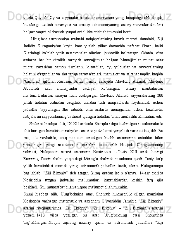 vosita Quyosh, Oy va sayyoralar  harakati  nazariyasini  yangi bosqichga olib chiqdi,
bu   ularga   tutilish   nazariyasi   va   amaliy   astronomiyaning   asosiy   mavzularidan   biri
bo'lgan vaqtni o'lchashda yuqori aniqlikka erishish imkonini berdi.
        Ulug‘bek   astronomiya   maktabi   tadqiqotlarining   buyuk   merosi   shundaki,   Ziji
Jadidiy   Kuragoniydan   keyin   ham   yuzlab   yillar   davomida   nafaqat   Sharq,   balki
G‘arbdagi   ko‘plab   yirik   rasadxonalar   olimlari   jonbozlik   ko‘rsatgan.   Odatda,   o'rta
asrlarda   har   bir   qirollik   saroyida   munajjimlar   bo'lgan.   Munajjimlar   munajjimlar
nuqtai   nazaridan   osmon   jismlarini   kuzatdilar,   oy,   yulduzlar   va   sayyoralarning
holatini o'rgandilar va shu tariqa saroy a'zolari, mamlakat va saltanat taqdiri haqida
"bashorat"   qildilar.   Xususan,   Amir   Temur   saroyida   Mavlono   Ahmad,   Mavlono
Abdulloh   kabi   munajjimlar   faoliyat   ko‘rsatgani   tarixiy   manbalardan
ma’lum.   Bulardan   saroyni   ham   boshqargan   Mavlono   Ahmad   sayyoralarning   200
yillik   holatini   oldindan   belgilab,   ulardan   turli   maqsadlarda   foydalanish   uchun
jadvallar   tayyorlagan.   Shu   sababli,   o'rta   asrlarda   munajjimlar   uchun   kuzatuvlar
natijalarini sayyoralarning bashorat qilingan holatlari bilan moslashtirish muhim edi.
       Shularni  hisobga  olib, IX-XII  asrlarda Sharqda ishga  tushirilgan rasadxonalarda
olib borilgan kuzatishlar natijalari asosida jadvallarni yangilash zarurati tug‘ildi.   Bu
esa,   o‘z   navbatida,   aniq   natijalar   beradigan   kuchli   astronomik   asboblar   bilan
jihozlangan   yangi   rasadxonalar   qurishni   talab   qildi.   Natijada   Chingizxonning
nabirasi,   Hulaguxon   saroyi   astronomi   Nosiriddin   at-Tusiy   XIII   asrda   hozirgi
Eronning   Tabriz   shahri   yaqinidagi   Marog‘a   shahrida   rasadxona   qurdi.   Tusiy   ko pʻ
yillik   kuzatishlari   asosida   yangi   astronomik   jadvallar   tuzib,   ularni   Hulaguxonga
bag ishlab,   “Ziji   Elxoniy”   deb   atagan.	
ʻ   Biroq   oradan   ko‘p   o‘tmay,   14-asr   oxirida
Nosiriddin   tuzgan   jadvallar   ma’lumotlari   kuzatishlardan   keskin   farq   qila
boshladi.   Shu munosabat bilan aniqroq ma'lumot olish mumkin,
Shuni   hisobga   olib,   Ulug‘bekning   otasi   Shohruh   hukmronlik   qilgan   mamlakat
Koshonda   yashagan   matematik   va   astronom   G‘iyosiddin   Jamshid   “Ziji   Elxoniy”
asarini   rivojlantirishda   “Ziji   Elxoniy”   (“Ziji   Elxoniy”   –   “Ziji   Elxonisi”)   asarini
yozadi.   1413   yilda   yozilgan   bu   asar   Ulug‘bekning   otasi   Shohruhga
bag‘ishlangan.   Xoqon   zijining   nazariy   qismi   va   astronomik   jadvallari   “Ziji
11 