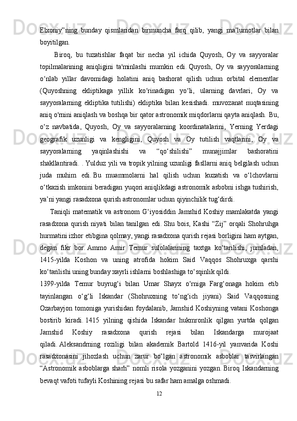 Elxoniy”ning   bunday   qismlaridan   birmuncha   farq   qilib,   yangi   ma’lumotlar   bilan
boyitilgan.
        Biroq,   bu   tuzatishlar   faqat   bir   necha   yil   ichida   Quyosh,   Oy   va   sayyoralar
topilmalarining   aniqligini   ta'minlashi   mumkin   edi.   Quyosh,   Oy   va   sayyoralarning
o nlab   yillar   davomidagi   holatini   aniq   bashorat   qilish   uchun   orbital   elementlarʻ
(Quyoshning   ekliptikaga   yillik   ko rinadigan   yo li,   ularning   davrlari,   Oy   va	
ʻ ʻ
sayyoralarning   ekliptika   tutilishi)   ekliptika   bilan   kesishadi.   muvozanat   nuqtasining
aniq o'rnini aniqlash va boshqa bir qator astronomik miqdorlarni qayta aniqlash.   Bu,
o‘z   navbatida,   Quyosh,   Oy   va   sayyoralarning   koordinatalarini,   Yerning   Yerdagi
geografik   uzunligi   va   kengligini,   Quyosh   va   Oy   tutilish   vaqtlarini,   Oy   va
sayyoralarning   yaqinlashishi   va   “qo‘shilishi”   munajjimlar   bashoratini
shakllantiradi. .   Yulduz yili va tropik yilning uzunligi fasllarni aniq belgilash uchun
juda   muhim   edi.   Bu   muammolarni   hal   qilish   uchun   kuzatish   va   o‘lchovlarni
o‘tkazish imkonini beradigan yuqori aniqlikdagi astronomik asbobni ishga tushirish,
ya’ni yangi rasadxona qurish astronomlar uchun qiyinchilik tug‘dirdi.
        Taniqli   matematik  va   astronom   G‘iyosiddin   Jamshid   Koshiy   mamlakatda   yangi
rasadxona   qurish   niyati   bilan   tanilgan   edi.   Shu   bois,   Kashi   “Zij”   orqali   Shohruhga
hurmatini izhor etibgina qolmay, yangi rasadxona qurish rejasi borligini ham aytgan,
degan   fikr   bor.   Ammo   Amir   Temur   sulolalarining   taxtga   ko‘tarilishi,   jumladan,
1415-yilda   Koshon   va   uning   atrofida   hokim   Said   Vaqqos   Shohruxga   qarshi
ko‘tarilishi uning bunday xayrli ishlarni boshlashiga to‘sqinlik qildi.
1399-yilda   Temur   buyrug‘i   bilan   Umar   Shayx   o‘rniga   Farg‘onaga   hokim   etib
tayinlangan   o‘g‘li   Iskandar   (Shohruxning   to‘ng‘ich   jiyani)   Said   Vaqqosning
Ozarbayjon  tomoniga   yurishidan   foydalanib,   Jamshid   Koshiyning   vatani   Koshonga
bostirib   kiradi.   1415   yilning   qishida   Iskandar   hukmronlik   qilgan   yurtda   qolgan
Jamshid   Koshiy   rasadxona   qurish   rejasi   bilan   Iskandarga   murojaat
qiladi.   Aleksandrning   roziligi   bilan   akademik   Bartold   1416-yil   yanvarida   Koshi
rasadxonasini   jihozlash   uchun   zarur   bo‘lgan   astronomik   asboblar   tasvirlangan
“Astronomik   asboblarga   sharh”   nomli   risola   yozganini   yozgan.   Biroq   Iskandarning
bevaqt vafoti tufayli Koshining rejasi bu safar ham amalga oshmadi.
12 