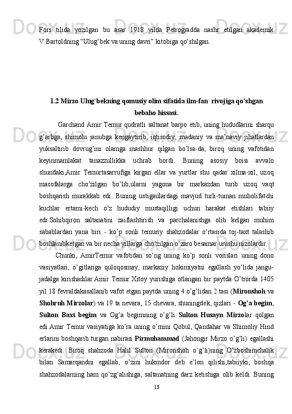 Fors   tilida   yozilgan   bu   asar   1918   yilda   Petrogradda   nashr   etilgan   akademik
V.Bartoldning “Ulug‘bek va uning davri” kitobiga qo‘shilgan.  
1.2  Mirzo Ulug`bekning qomusiy olim sifatida ilm-fan  rivojiga qo’shgan
bebaho   hissasi.
               Garchand   Amir   Temur   qudratli   saltanat   barpo   etib,   uning   hududlarini   sharqu
g’arbga,   shimolu   janubga   kengaytirib,   iqtisodiy,   madaniy   va   ma’naviy   jihatlardan
yuksaltirib   dovrug’ini   olamga   mashhur   qilgan   bo’lsa-da,   biroq   uning   vafotidan
keyinmamlakat   tanazzullikka   uchrab   bordi.   Buning   asosiy   boisi   avvalo
shundaki,Amir   Temurtasarrufiga   kirgan   ellar   va   yurtlar   shu   qadar   xilma-xil,   uzoq
masofalarga   cho’zilgan   bo’lib,ularni   yagona   bir   markazdan   turib   uzoq   vaqt
boshqarish   murakkab   edi.   Buning   ustigaulardagi   mavjud   turli-tuman   muholifatchi
kuchlar   ertami-kech   o’z   hududiy   mustaqilligi   uchun   harakat   etishlari   tabiiy
edi.Sohibqiron   saltanatini   zaiflashtirish   va   parchalanishga   olib   kelgan   muhim
sabablardan   yana   biri   -   ko’p   sonli   temuriy   shahzodalar   o’rtasida   toj-taxt   talashib
boshlanibketgan   va   bir   necha   yillarga   cho’zilgan   o’zaro   besamar   urushu   nizolardir.
          Chunki,   AmirTemur   vafotidan   so’ng   uning   ko’p   sonli   vorislari   uning   dono
vasiyatlari,   o’gitlariga   quloqosmay,   markaziy   hokimiyatni   egallash   yo’lida   jangu-
jadalga kirishadilar.Amir Temur Xitoy yurishiga otlangan bir paytda O’trorda 1405
yil   18   fevraldakasallanib   vafot   etgan paytda   uning   4   o’g’lidan   2   tasi   ( Mironshoh   va
Shohruh Mirzolar ) va 19 ta nevara, 15 chevara, shuningdek, qizlari -   Og’a   begim ,
Sulton   Baxt   begim   va   Og’a   begimning   o’g’li   Sulton   Husayn   Mirzo lar   qolgan
edi.Amir  Temur  vasiyatiga ko’ra  uning o’rnini  Qobul, Qandahar  va   Shimoliy Hind
erlarini  boshqarib turgan nabirasi   Pirmuhammad   (Jahongir Mirzo   o’g’li)   egallashi
kerakedi.   Biroq   shahzoda   Halil   Sulton   (Mironshoh   o’g’li)ning   O’zboshimchalik
bilan   Samarqandni   egallab,   o’zini   hukmdor   deb   e’lon   qilishi,tabiiyki,   boshqa
shahzodalarning   ham   qo’zg’alishiga,   saltanatning   darz   ketishiga   olib   keldi.   Buning
13 