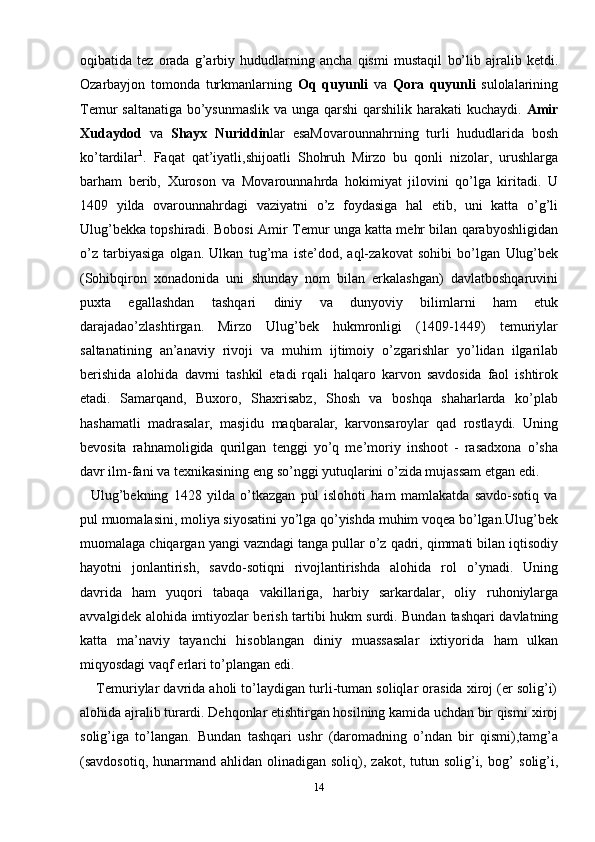 oqibatida   tez   orada   g’arbiy   hududlarning   ancha   qismi   mustaqil   bo’lib   ajralib   ketdi.
Ozarbayjon   tomonda   turkmanlarning   Oq   quyunli   va   Qora   quyunli   sulolalarining
Temur saltanatiga bo’ysunmaslik  va unga qarshi  qarshilik   harakati   kuchaydi.   Amir
Xudaydod   va   Shayx   Nuriddin lar   esaMovarounnahrning   turli   hududlarida   bosh
ko’tardilar 1
.   Faqat   qat’iyatli,shijoatli   Shohruh   Mirzo   bu   qonli   nizolar,   urushlarga
barham   berib,   Xuroson   va   Movarounnahrda   hokimiyat   jilovini   qo’lga   kiritadi.   U
1409   yilda   ovarounnahrdagi   vaziyatni   o’z   foydasiga   hal   etib,   uni   katta   o’g’li
Ulug’bekka topshiradi. Bobosi   Amir Temur unga katta mehr bilan qarabyoshligidan
o’z   tarbiyasiga   olgan.   Ulkan   tug’ma   iste’dod,   aql-zakovat   sohibi   bo’lgan   Ulug’bek
(Sohibqiron   xonadonida   uni   shunday   nom   bilan   erkalashgan)   davlatboshqaruvini
puxta   egallashdan   tashqari   diniy   va   dunyoviy   bilimlarni   ham   etuk
darajadao’zlashtirgan.   Mirzo   Ulug’bek   hukmronligi   (1409-1449)   temuriylar
saltanatining   an’anaviy   rivoji   va   muhim   ijtimoiy   o’zgarishlar   yo’lidan   ilgarilab
berishida   alohida   davrni   tashkil   etadi   rqali   halqaro   karvon   savdosida   faol   ishtirok
etadi.   Samarqand,   Buxoro,   Shaxrisabz,   Shosh   va   boshqa   shaharlarda   ko’plab
hashamatli   madrasalar,   masjidu   maqbaralar,   karvonsaroylar   qad   rostlaydi.   Uning
bevosita   rahnamoligida   qurilgan   tenggi   yo’q   me’moriy   inshoot   -   rasadxona   o’sha
davr ilm-fani va texnikasining eng   so’nggi yutuqlarini   o’zida mujassam   etgan   edi.
    Ulug’bekning   1428   yilda   o’tkazgan   pul   islohoti   ham   mamlakatda   savdo-sotiq   va
pul   muomalasini,   moliya   siyosatini   yo’lga   qo’yishda   muhim   voqea   bo’lgan.Ulug’bek
muomalaga   chiqargan   yangi   vazndagi   tanga   pullar   o’z   qadri,   qimmati   bilan iqtisodiy
hayotni   jonlantirish,   savdo-sotiqni   rivojlantirishda   alohida   rol   o’ynadi.   Uning
davrida   ham   yuqori   tabaqa   vakillariga,   harbiy   sarkardalar,   oliy   ruhoniylarga
avvalgidek alohida imtiyozlar berish tartibi hukm surdi. Bundan   tashqari davlatning
katta   ma’naviy   tayanchi   hisoblangan   diniy   muassasalar   ixtiyorida   ham   ulkan
miqyosdagi vaqf   erlari   to’plangan   edi.
     Temuriylar davrida aholi to’laydigan turli-tuman soliqlar orasida xiroj (er solig’i)
alohida ajralib turardi. Dehqonlar etishtirgan hosilning kamida uchdan bir qismi   xiroj
solig’iga   to’langan.   Bundan   tashqari   ushr   (daromadning   o’ndan   bir   qismi),tamg’a
(savdosotiq,  hunarmand ahlidan  olinadigan soliq),  zakot,  tutun  solig’i, bog’   solig’i,
14 
