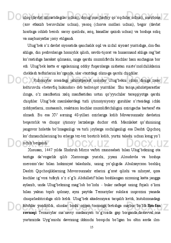 uloq (davlat xizmatidagilar uchun), dorug’ona (harbiy qo’riqchilar uchun),   mirobona
(suv   etkazib   beruvchilar   uchun),   yasoq   (chorva   mollari   uchun),   begor   (davlat
hisobiga ishlab berish:  saroy qurilishi, ariq, kanallar  qazish uchun) va   boshqa   soliq
va majburiyatlar   joriy   etilgandi.
     Ulug’bek o’z davlat siyosatida qanchalik oqil va izchil siyosat yuritishga, ilm-fan
ahliga,  din  peshvolariga  homiylik  qilish,  savdo-tijorat   va  hunarmand  ahliga  rag’bat
ko’rsatishga harakat qilmasin, unga qarshi  muxolifatchi kuchlar ham anchagina bor
edi.   Ulug’bek   katta   er   egalarining   oddiy   fuqarolarga   nisbatan   suiste’molchiliklarini
cheklash tadbirlarini ko’rganda, ular «taxtdagi olim»ga   qarshi chiqdilar.
          Ruhoniylar   orasidagi   jaholatparast   unsurlar   Ulug’bekni   islom   diniga   zarar
keltiruvchi   «betavfiq   hukmdor»   deb   tashviqot   yuritdilar.   Shu   tariqa,jaholatparastlar
ilmga,   o’z   manfaatini   xalq   manfaatidan   ustun   qo’yyuchilar   taraqqiyotga   qarshi
chiqdilar.   Ulug’bek   mamlakatdagi   turli   ijtimoiysiyosiy   guruhlar   o’rtasidagi   ichki
ziddiyatlarni,   mutaassib,   reaktsion   kuchlar muxolifatchiligini oxirigacha bartaraf eta
olmadi.   Bu   esa   XV   asrning   40-yillari   oxirlariga   kelib   Movarounnahr   davlatini
beqarorlik   va   chuqur   ijtimoiy   larzalarga   duchor   etdi.   Mamlakat   qo’shinining
jangovor   holatda   bo’lmaganligi   va   turli   joylarga   sochilganligi   esa   Dashti   Qipchoq
ko’chmanchilarining bu erlarga tez-tez   bostirib kelib, yurtni talashi uchun keng yo’l
ochib bergandi. 
      Xususan,   1447   yilda   Shohruh   Mirzo   vafoti   munosabati   bilan   Ulug’bekning   ota
taxtiga   da’vogarlik   qilib   Xurosonga   yurishi,   jiyani   Aloudovla   va   boshqa
merosxo’rlar   bilan   hokimiyat   talashishi,   uning   yo’qligida   Abulxayrxon   boshliq
Dashti   Qipchoqliklarning   Movorounnahr   erlarini   g’orat   qilishi   va   nihoyat,   qora
kuchlar   ig’vosi  tufayli  o’z o’g’li  Abdullatif  bilan boshlangan  nizoning katta jangga
aylanib,   unda   Ulug’bekning   mag’lub   bo’lishi   -   bular   nafaqat   uning   fojiali   o’limi
bilan   yakun   topib   qolmay,   ayni   paytda   Temuriylar   sulolasi   inqirozini   yanada
chuqurlashtirishga   olib   keldi.   Ulug’bek   akademiyasi   tarqalib   ketdi,   kutubxonadagi
kitoblar   yondirildi,   olimlar   boshi   oqqan   tomonga   ketishga   majbur   bo’ldi. Ilm-fan
ravnaqi   Temuriylar   ma’naviy   madaniyati   to’g’risida   gap   borganda,dastavval,ona
yurtimizda   Uyg’onishi   davrining   ikkinchi   bosqichi   bo’lgan   bu   oltin   asrda   ilm-
15 
