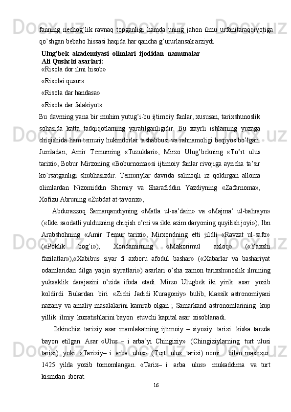 fanning   nechog’lik   ravnaq   topganligi   hamda   uning   jahon   ilmu   urfonitaraqqiyotiga
qo’shgan   bebaho   hissasi   haqida   har   qancha   g’ururlansak   arziydi
Ulug’bek   akademiyasi   olimlari   ijodidan   namunalar
Ali Qushchi   asarlari:
«Risola   dor   ilmi   hisob»
«Risolai   qusur»
«Risola   dar   handasa»
«Risola   dar   falakiyot»
Bu davrning yana bir muhim yutug’i-bu ijtimoiy fanlar, xususan, tarixshunoslik
sohasida   katta   tadqiqotlarning   yaratilganligidir.   Bu   xayrli   ishlarning   yuzaga
chiqishida ham temuriy hukmdorlar tashabbusi va rahnamoligi beqiyos bo’lgan.
Jumladan,   Amir   Temurning   «Tuzuklari»,   Mirzo   Ulug’bekning   «To’rt   ulus
tarixi»,   Bobur Mirzoning «Boburnoma»si  ijtimoiy fanlar  rivojiga ayricha ta’sir
ko’rsatganligi   shubhasizdir.   Temuriylar   davrida   salmoqli   iz   qoldirgan   alloma
olimlardan   Nizomiddin   Shomiy   va   Sharafiddin   Yazdiyning   «Zafarnoma»,
Xofizu   Abruning   «Zubdat   at-tavorix»,
      Abdurazzoq   Samarqandiyning   «Matla   ul-sa’dain»   va   «Majma’   ul-bahrayn»
(«Ikki   saodatli yulduzning chiqish o’rni va ikki azim daryoning quyilish joyi»), Ibn
Arabshohning   «Amir   Temur   tarixi»,   Mirxondning   etti   jildli   «Ravzat   ul-safo»
(«Poklik   bog’i»),   Xondamirning   «Makorimul   axloq»   («Yaxshi
fazilatlar»),«Xabibus   siyar   fi   axboru   afodul   bashar»   («Xabarlar   va   bashariyat
odamlaridan   dilga   yaqin   siyratlari»)   asarlari   o’sha   zamon   tarixshunoslik   ilmining
yuksaklik   darajasini   o’zida   ifoda   etadi.   Mirzo   Ulugbek   iki   yirik   asar   yozib
koldirdi.   Bulardan   biri   «Zichi   Jadidi   Kuragoniy»   bulib,   klassik   astronomiyani
nazariy   va   amaliy   masalalarini   kamrab   olgan   ;   Samarkand   astronomlarining   kup
yillik   ilmiy   kuzatishlarini   bayon   etuvchi   kapital   asar   xisoblanadi.
        Ikkinchisi   tarixiy   asar   mamlakatning   ijtimoiy   –   siyosiy   tarixi   kiska   tarzda
bayon   etilgan.   Asar   «Ulus   –   i   arba’yi   Chingiziy»   (Chingiziylarning   turt   ulusi
tarixi)   yoki   «Tarixiy–   i   arba   ulus»   (Turt   ulus   tarixi)   nomi       bilan   mashxur.
1425   yilda   yozib   tomomlangan.   «Tarix–   i   arba   ulus»   mukaddima   va   turt
kismdan   iborat.
16 