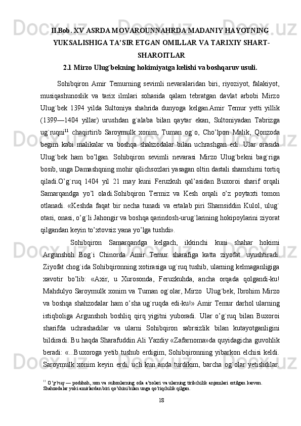 II.Bob. XV ASRDA MOVAROUNNAHRDA MADANIY HAYOTNING
YUKSALISHIGA TA’SIR ETGAN OMILLAR VA TARIXIY SHART-
SHAROITLAR
2.1 Mirzo   Ulug`bekning   hokimiyatga   kelishi   va   boshqaruv   usuli.
            Sohibqiron   Amir   Тemurning   sevimli   nevaralaridan   biri,   riyoziyot,   falakiyot,
musiqashunoslik   va   tarix   ilmlari   sohasida   qalam   tebratgan   davlat   arbobi   Mirzo
Ulug`bek   1394   yilda   Sultoniya   shahrida   dunyoga   kelgan.Amir   Тemur   yetti   yillik
(1399—1404   yillar)   urushdan   g`alaba   bilan   qaytar   ekan,   Sultoniyadan   Тabrizga
ug`ruqni 11
  chaqirtirib   Saroymulk   xonim,   Тuman   og`o,   Cho’lpon   Malik,   Qonzoda
begim   kabi   malikalar   va   boshqa   shahzodalar   bilan   uchrashgan   edi.   Ular   orasida
Ulug`bek   ham   bo’lgan.   Sohibqiron   sevimli   nevarasi   Mirzo   Ulug`bekni   bag`riga
bosib, unga Damashqning mohir qilichsozlari yasagan   oltin   dastali   shamshirni tortiq
qiladi.O’g`ruq   1404   yil   21   may   kuni   Feruzkuh   qal’asidan   Buxoroi   sharif   orqali
Samarqandga   yo’l   oladi.Sohibqiron   Тermiz   va   Kesh   orqali   o’z   poytaxti   tomon
otlanadi.   «Keshda   faqat   bir   necha   tunadi   va   ertalab   piri   Shamsiddin   Kulol,   ulug`
otasi, onasi, o’g`li   Jahongir va boshqa qarindosh-urug`larining hokipoylarini ziyorat
qilgandan keyin   to’xtovsiz   yana yo’lga   tushdi».
Sohibqiron   Samarqandga   kelgach,   ikkinchi   kuni   shahar   hokimi
Argunshoh   Bog`i   Chinorda   Amir   Тemur   sharafiga   katta   ziyofat   uyushtiradi.
Ziyofat chog`ida Sohibqironning xotirasiga ug`ruq tushib, ularning kelmaganligiga
xavotir   bo’lib:   «Axir,   u   Хurosonda,   Feruzkuhda,   ancha   orqada   qolgandi-ku!
Mahdulyo   Saroymulk xonim va Тuman og`olar, Mirzo   Ulug`bek, Ibrohim Mirzo
va boshqa shahzodalar ham o’sha ug`ruqda edi-ku!» Amir Тemur darhol ularning
istiqboliga   Argunshoh   boshliq   qirq   yigitni   yuboradi.   Ular   o’g`ruq   bilan   Buxoroi
sharifda   uchrashadilar   va   ularni   Sohibqiron   sabrsizlik   bilan   kutayotganligini
bildiradi. Bu haqda Sharafuddin Ali Yazdiy «Zafarnoma»da quyidagicha guvohlik
beradi: «...Buxoroga yetib tushub erdigim, Sohibqironning yibarkon elchisi  keldi.
Saroymulk   xonim   keyin   erdi,   uch   kun   anda   turdikim,   barcha   og`olar   yetishdilar.
11
  O’ g`ruq   —   podshoh,   xon   va   sultonlarning   oila   a’zolari   va   ularning   tirikchilik   anjomlari   ortilgan   karvon.  
Shahzodalar yoki   amirlardan   biri   qo’shini   bilan   unga   qo’riqchilik   qilgan.
18 