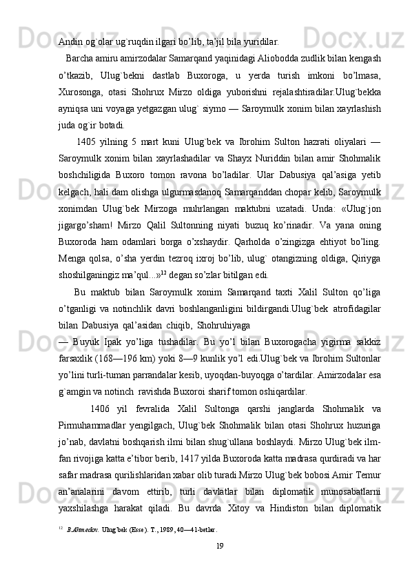 Andin og`olar ug`ruqdin ilgari bo’lib, ta’jil bila yuridilar.
   Barcha amiru amirzodalar Samarqand yaqinidagi Aliobodda zudlik bilan   kengash
o’tkazib,   Ulug`bekni   dastlab   Buxoroga,   u   yerda   turish   imkoni   bo’lmasa,
Хurosonga,   otasi   Shohrux   Mirzo   oldiga   yuborishni   rejalashtiradilar.Ulug`bekka
ayniqsa uni voyaga yetgazgan ulug` siymo — Saroymulk   xonim   bilan   xayrlashish
juda   og`ir   botadi.
        1405   yilning   5   mart   kuni   Ulug`bek   va   Ibrohim   Sulton   hazrati   oliyalari   —
Saroymulk   xonim   bilan   xayrlashadilar   va   Shayx   Nuriddin   bilan   amir   Shohmalik
boshchiligida   Buxoro   tomon   ravona   bo’ladilar.   Ular   Dabusiya   qal’asiga   yetib
kelgach, hali dam olishga ulgurmasdanoq Samarqanddan chopar kelib, Saroymulk
xonimdan   Ulug`bek   Mirzoga   muhrlangan   maktubni   uzatadi.   Unda:   «Ulug`jon
jigargo’sham!   Mirzo   Qalil   Sultonning   niyati   buzuq   ko’rinadir.   Va   yana   oning
Buxoroda   ham   odamlari   borga   o’xshaydir.   Qarholda   o’zingizga   ehtiyot   bo’ling.
Menga   qolsa,   o’sha   yerdin   tezroq   ixroj   bo’lib,   ulug`   otangizning   oldiga,   Qiriyga
shoshilganingiz ma’qul...» 12
  degan   so’zlar bitilgan   edi.
      Bu   maktub   bilan   Saroymulk   xonim   Samarqand   taxti   Хalil   Sulton   qo’liga
o’tganligi   va   notinchlik   davri   boshlanganligini   bildirgandi.Ulug`bek   atrofidagilar
bilan   Dabusiya   qal’asidan   chiqib,   Shohruhiyaga 
—   Buyuk   Ipak   yo’liga   tushadilar.   Bu   yo’l   bilan   Buxorogacha   yigirma   sakkiz
farsaxlik (168—196   km)   yoki   8—9 kunlik yo’l   edi.Ulug`bek   va   Ibrohim   Sultonlar
yo’lini   turli-tuman   parrandalar   kesib,   uyoqdan-buyoqga   o’tardilar.   Amirzodalar   esa
g`amgin   va   notinch   ravishda   Buxoroi sharif tomon   oshiqardilar.
        1406   yil   fevralida   Хalil   Sultonga   qarshi   janglarda   Shohmalik   va
Pirmuhammadlar   yengilgach,   Ulug`bek   Shohmalik   bilan   otasi   Shohrux   huzuriga
jo’nab,   davlatni boshqarish   ilmi bilan   shug`ullana   boshlaydi. Mirzo Ulug`bek ilm-
fan rivojiga katta e’tibor berib, 1417 yilda Buxoroda   katta   madrasa   qurdiradi   va   har
safar   madrasa   qurilishlaridan   xabar   olib   turadi.Mirzo   Ulug`bek   bobosi   Amir   Тemur
an’analarini   davom   ettirib,   turli   davlatlar   bilan   diplomatik   munosabatlarni
yaxshilashga   harakat   qiladi.   Bu   davrda   Хitoy   va   Hindiston   bilan   diplomatik
12
    B.Ahmedov.   Ulug`bek   (Esse). Т.,   1989,   40—41-betlar.
19 
