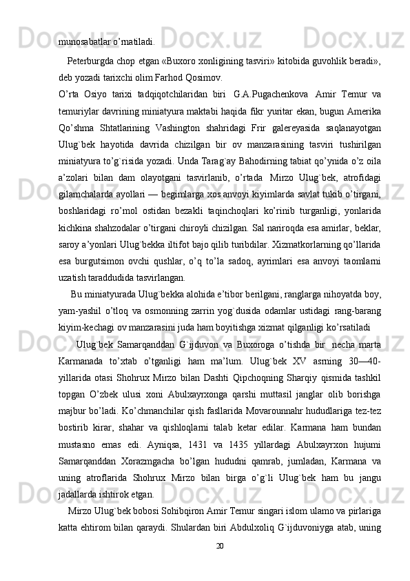 munosabatlar o’rnatiladi.
    Peterburgda chop etgan «Buxoro xonligining tasviri» kitobida guvohlik beradi»,
deb yozadi   tarixchi   olim   Farhod   Qosimov.
O’rta   Osiyo   tarixi   tadqiqotchilaridan   biri   G.A.Pugachenkova   Amir   Тemur   va
temuriylar davrining miniatyura maktabi haqida fikr yuritar ekan, bugun   Amerika
Qo’shma   Shtatlarining   Vashington   shahridagi   Frir   galereyasida   saqlanayotgan
Ulug`bek   hayotida   davrida   chizilgan   bir   ov   manzarasining   tasviri   tushirilgan
miniatyura   to’g`risida   yozadi.   Unda   Тarag`ay   Bahodirning   tabiat   qo’ynida   o’z   oila
a’zolari   bilan   dam   olayotgani   tasvirlanib,   o’rtada   Mirzo   Ulug`bek,   atrofidagi
gilamchalarda ayollari — begimlarga xos anvoyi kiyimlarda   savlat tukib o’tirgani,
boshlaridagi   ro’mol   ostidan   bezakli   taqinchoqlari   ko’rinib   turganligi,   yonlarida
kichkina   shahzodalar   o’tirgani   chiroyli   chizilgan.   Sal   nariroqda   esa   amirlar,   beklar,
saroy   a’yonlari   Ulug`bekka   iltifot   bajo   qilib   turibdilar. Хizmatkorlarning qo’llarida
esa   burgutsimon   ovchi   qushlar,   o’q   to’la   sadoq,   ayrimlari   esa   anvoyi   taomlarni
uzatish   taraddudida   tasvirlangan.
     Bu   miniatyurada   Ulug`bekka   alohida   e’tibor   berilgani,   ranglarga   nihoyatda boy,
yam-yashil   o’tloq   va   osmonning   zarrin   yog`dusida   odamlar   ustidagi   rang-barang
kiyim-kechagi ov manzarasini juda ham boyitishga xizmat qilganligi   ko’rsatiladi
        Ulug`bek   Samarqanddan   G`ijduvon   va   Buxoroga   o’tishda   bir   necha   marta
Karmanada   to’xtab   o’tganligi   ham   ma’lum.   Ulug`bek   XV   asrning   30—40-
yillarida   otasi   Shohrux   Mirzo   bilan   Dashti   Qipchoqning   Sharqiy   qismida   tashkil
topgan   O’zbek   ulusi   xoni   Abulxayrxonga   qarshi   muttasil   janglar   olib   borishga
majbur bo’ladi. Ko’chmanchilar qish fasllarida Movarounnahr hududlariga tez-tez
bostirib   kirar,   shahar   va   qishloqlarni   talab   ketar   edilar.   Karmana   ham   bundan
mustasno   emas   edi.   Ayniqsa,   1431   va   1435   yillardagi   Abulxayrxon   hujumi
Samarqanddan   Хorazmgacha   bo’lgan   hududni   qamrab,   jumladan,   Karmana   va
uning   atroflarida   Shohrux   Mirzo   bilan   birga   o’g`li   Ulug`bek   ham   bu   jangu
jadallarda   ishtirok   etgan.
    Mirzo Ulug`bek bobosi Sohibqiron Amir Тemur singari islom ulamo va   pirlariga
katta ehtirom  bilan qaraydi. Shulardan biri  Abdulxoliq G`ijduvoniyga   atab, uning
20 