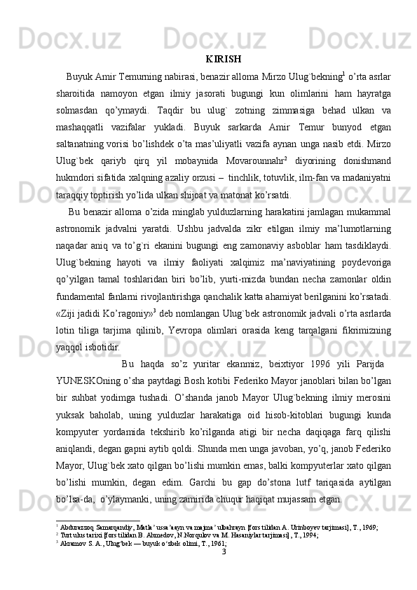 KIRISH
    Buyuk Amir Тemurning nabirasi, benazir alloma   Mirzo Ulug`bekning 1
 o’rta asrlar
sharoitida   namoyon   etgan   ilmiy   jasorati   bugungi   kun   olimlarini   ham   hayratga
solmasdan   qo’ymaydi.   Тaqdir   bu   ulug`   zotning   zimmasiga   behad   ulkan   va
mashaqqatli   vazifalar   yukladi.   Buyuk   sarkarda   Amir   Тemur   bunyod   etgan
saltanatning vorisi  bo’lishdek o’ta mas’uliyatli vazifa aynan   unga   nasib   etdi.   Mirzo
Ulug`bek   qariyb   qirq   yil   mobaynida   Movarounnahr 2
  diyorining   donishmand
hukmdori   sifatida   xalqning   azaliy   orzusi   –   tinchlik,   totuvlik, ilm-fan va madaniyatni
taraqqiy toptirish yo’lida ulkan shijoat va matonat   ko’rsatdi. 
       Bu benazir alloma o’zida minglab yulduzlarning harakatini jamlagan   mukammal
astronomik   jadvalni   yaratdi.   Ushbu   jadvalda   zikr   etilgan   ilmiy   ma’lumotlarning
naqadar   aniq   va   to’g`ri   ekanini   bugungi   eng   zamonaviy   asboblar   ham   tasdiklaydi.
Ulug`bekning   hayoti   va   ilmiy   faoliyati   xalqimiz   ma’naviyatining   poydevoriga
qo’yilgan   tamal   toshlaridan   biri   bo’lib,   yurti-mizda   bundan   necha   zamonlar   oldin
fundamental   fanlarni   rivojlantirishga   qanchalik   katta   ahamiyat   berilganini   ko’rsatadi.
«Ziji   jadidi   Ko’ragoniy» 3
  deb   nomlangan   Ulug`bek   astronomik   jadvali   o’rta   asrlarda
lotin   tiliga   tarjima   qilinib,   Yevropa   olimlari   orasida   keng   tarqalgani   fikrimizning
yaqqol   isbotidir.  
                    Bu   haqda   so’z   yuritar   ekanmiz,   beixtiyor   1996   yili   Parijda  
YUNESKOning o’sha paytdagi Bosh kotibi   Federiko Mayor janoblari bilan bo’lgan
bir   suhbat   yodimga   tushadi.   O’shanda   janob   Mayor   Ulug`bekning   ilmiy   merosini
yuksak   baholab,   uning   yulduzlar   harakatiga   oid   hisob-kitoblari   bugungi   kunda
kompyuter   yordamida   tekshirib   ko’rilganda   atigi   bir   necha   daqiqaga   farq   qilishi
aniqlandi, degan gapni aytib qoldi.   Shunda men unga javoban, yo’q, janob Federiko
Mayor, Ulug`bek xato qilgan   bo’lishi mumkin emas, balki kompyuterlar xato qilgan
bo’lishi   mumkin,   degan   edim.   Garchi   bu   gap   do’stona   lutf   tariqasida   aytilgan
bo’lsa-da,   o’ylaymanki,   uning zamirida chuqur   haqiqat   mujassam etgan.
1
 Abdurazzoq Samarqandiy, Matla  ussa aayn va majma  ulbahrayn [fors tilidan A. Urinboyev tarjimasi], T., 1969;ʼ ʼ ʼ
2
 Turt ulus tarixi [fors tilidan B. Ahmedov, N.Norqulov va M. Hasaniylar tarjimasi], T., 1994;
3
 Akramov S. A., Ulug bek — buyuk o zbek olimi, T., 1961;	
ʻ ʻ
3 