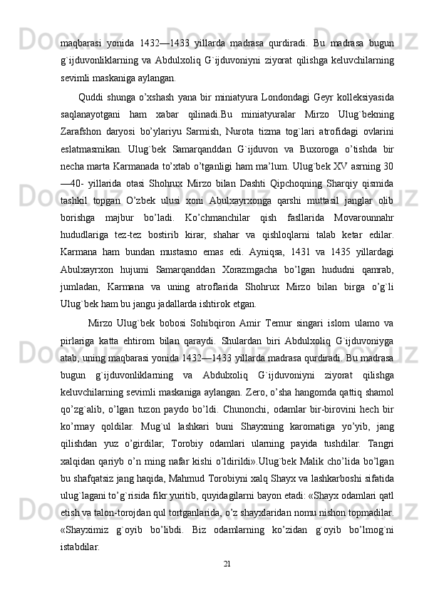 maqbarasi   yonida   1432—1433   yillarda   madrasa   qurdiradi.   Bu   madrasa   bugun
g`ijduvonliklarning   va   Abdulxoliq   G`ijduvoniyni   ziyorat   qilishga   keluvchilarning
sevimli   maskaniga   aylangan.
         Quddi   shunga   o’xshash   yana   bir   miniatyura   Londondagi   Geyr   kolleksiyasida
saqlanayotgani   ham   xabar   qilinadi.Bu   miniatyuralar   Mirzo   Ulug`bekning
Zarafshon   daryosi   bo’ylariyu   Sarmish,   Nurota   tizma   tog`lari   atrofidagi   ovlarini
eslatmasmikan.   Ulug`bek   Samarqanddan   G`ijduvon   va   Buxoroga   o’tishda   bir
necha   marta Karmanada to’xtab o’tganligi ham ma’lum. Ulug`bek XV asrning 30
—40-   yillarida   otasi   Shohrux   Mirzo   bilan   Dashti   Qipchoqning   Sharqiy   qismida
tashkil   topgan   O’zbek   ulusi   xoni   Abulxayrxonga   qarshi   muttasil   janglar   olib
borishga   majbur   bo’ladi.   Ko’chmanchilar   qish   fasllarida   Movarounnahr
hududlariga   tez-tez   bostirib   kirar,   shahar   va   qishloqlarni   talab   ketar   edilar.
Karmana   ham   bundan   mustasno   emas   edi.   Ayniqsa,   1431   va   1435   yillardagi
Abulxayrxon   hujumi   Samarqanddan   Хorazmgacha   bo’lgan   hududni   qamrab,
jumladan,   Karmana   va   uning   atroflarida   Shohrux   Mirzo   bilan   birga   o’g`li
Ulug`bek   ham   bu   jangu   jadallarda   ishtirok   etgan.
            Mirzo   Ulug`bek   bobosi   Sohibqiron   Amir   Тemur   singari   islom   ulamo   va
pirlariga   katta   ehtirom   bilan   qaraydi.   Shulardan   biri   Abdulxoliq   G`ijduvoniyga
atab, uning maqbarasi yonida 1432—1433 yillarda madrasa qurdiradi. Bu madrasa
bugun   g`ijduvonliklarning   va   Abdulxoliq   G`ijduvoniyni   ziyorat   qilishga
keluvchilarning   sevimli   maskaniga   aylangan. Zero,   o’sha   hangomda   qattiq   shamol
qo’zg`alib,   o’lgan   tuzon   paydo   bo’ldi.   Chunonchi,   odamlar   bir-birovini   hech   bir
ko’rmay   qoldilar.   Mug`ul   lashkari   buni   Shayxning   karomatiga   yo’yib,   jang
qilishdan   yuz   o’girdilar;   Тorobiy   odamlari   ularning   payida   tushdilar.   Тangri
xalqidan   qariyb   o’n  ming   nafar   kishi   o’ldirildi».Ulug`bek  Malik   cho’lida   bo’lgan
bu shafqatsiz jang haqida, Mahmud   Тorobiyni xalq Shayx va lashkarboshi sifatida
ulug`lagani to’g`risida fikr yuritib,   quyidagilarni   bayon   etadi:   «Shayx   odamlari   qatl
etish   va   talon-torojdan   qul   tortganlarida,   o’z   shayxlaridan   nomu   nishon   topmadilar.
«Shayximiz   g`oyib   bo’libdi.   Biz   odamlarning   ko’zidan   g`oyib   bo’lmog`ni
istabdilar. 
21 