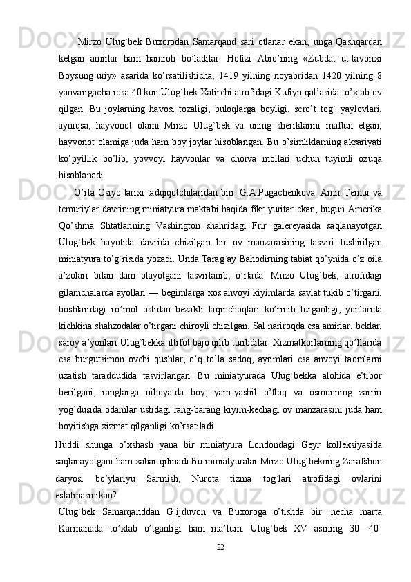           Mirzo   Ulug`bek   Buxorodan   Samarqand   sari   otlanar   ekan,   unga   Qashqardan
kelgan   amirlar   ham   hamroh   bo’ladilar.   Hofizi   Abro’ning   «Zubdat   ut-tavorixi
Boysung`uriy»   asarida   ko’rsatilishicha,   1419   yilning   noyabridan   1420   yilning   8
yanvarigacha rosa 40 kun   Ulug`bek   Хatirchi atrofidagi Kufiyn qal’asida to’xtab ov
qilgan.   Bu   joylarning   havosi   tozaligi,   buloqlarga   boyligi,   sero’t   tog`   yaylovlari,
ayniqsa,   hayvonot   olami   Mirzo   Ulug`bek   va   uning   sheriklarini   maftun   etgan,
hayvonot olamiga juda ham   boy joylar hisoblangan. Bu o’simliklarning aksariyati
ko’pyillik   bo’lib,   yovvoyi   hayvonlar   va   chorva   mollari   uchun   tuyimli   ozuqa
hisoblanadi.
         O’rta   Osiyo   tarixi   tadqiqotchilaridan   biri   G.A.Pugachenkova   Amir   Тemur va
temuriylar davrining miniatyura maktabi haqida fikr yuritar ekan, bugun   Amerika
Qo’shma   Shtatlarining   Vashington   shahridagi   Frir   galereyasida   saqlanayotgan
Ulug`bek   hayotida   davrida   chizilgan   bir   ov   manzarasining   tasviri   tushirilgan
miniatyura   to’g`risida   yozadi.   Unda   Тarag`ay   Bahodirning   tabiat   qo’ynida   o’z   oila
a’zolari   bilan   dam   olayotgani   tasvirlanib,   o’rtada   Mirzo   Ulug`bek,   atrofidagi
gilamchalarda ayollari — begimlarga xos anvoyi kiyimlarda   savlat tukib o’tirgani,
boshlaridagi   ro’mol   ostidan   bezakli   taqinchoqlari   ko’rinib   turganligi,   yonlarida
kichkina   shahzodalar   o’tirgani   chiroyli   chizilgan.   Sal   nariroqda   esa   amirlar,   beklar,
saroy   a’yonlari   Ulug`bekka   iltifot   bajo   qilib   turibdilar. Хizmatkorlarning qo’llarida
esa   burgutsimon   ovchi   qushlar,   o’q   to’la   sadoq,   ayrimlari   esa   anvoyi   taomlarni
uzatish   taraddudida   tasvirlangan.   Bu   miniatyurada   Ulug`bekka   alohida   e’tibor
berilgani,   ranglarga   nihoyatda   boy,   yam-yashil   o’tloq   va   osmonning   zarrin
yog`dusida odamlar ustidagi   rang-barang kiyim-kechagi ov manzarasini juda ham
boyitishga xizmat qilganligi   ko’rsatiladi.
Huddi   shunga   o’xshash   yana   bir   miniatyura   Londondagi   Geyr   kolleksiyasida
saqlanayotgani ham   xabar   qilinadi.Bu   miniatyuralar   Mirzo   Ulug`bekning   Zarafshon
daryosi   bo’ylariyu   Sarmish,   Nurota   tizma   tog`lari   atrofidagi   ovlarini
eslatmasmikan?
Ulug`bek   Samarqanddan   G`ijduvon   va   Buxoroga   o’tishda   bir   necha   marta
Karmanada   to’xtab   o’tganligi   ham   ma’lum.   Ulug`bek   XV   asrning   30—40-
22 