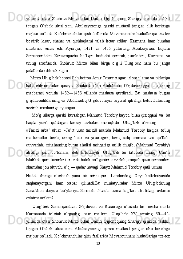 yillarida   otasi   Shohrux   Mirzo   bilan   Dashti   Qipchoqning   Sharqiy   qismida   tashkil
topgan   O’zbek   ulusi   xoni   Abulxayrxonga   qarshi   muttasil   janglar   olib   borishga
majbur bo’ladi. Ko’chmanchilar qish fasllarida Movarounnahr hududlariga tez-tez
bostirib   kirar,   shahar   va   qishloqlarni   talab   ketar   edilar.   Karmana   ham   bundan
mustasno   emas   edi.   Ayniqsa,   1431   va   1435   yillardagi   Abulxayrxon   hujumi
Samarqanddan   Хorazmgacha   bo’lgan   hududni   qamrab,   jumladan,   Karmana   va
uning   atroflarida   Shohrux   Mirzo   bilan   birga   o’g`li   Ulug`bek   ham   bu   jangu
jadallarda   ishtirok   etgan.
    Mirzo Ulug`bek bobosi Sohibqiron Amir Тemur singari islom ulamo va   pirlariga
katta ehtirom  bilan qaraydi. Shulardan biri  Abdulxoliq G`ijduvoniyga   atab, uning
maqbarasi   yonida   1432—1433   yillarda   madrasa   qurdiradi.   Bu   madrasa   bugun
g`ijduvonliklarning   va   Abdulxoliq   G`ijduvoniyni   ziyorat   qilishga   keluvchilarning
sevimli   maskaniga   aylangan.
       Mo’g`ullarga qarshi kurashgan Mahmud Тorobiy hayoti bilan qiziqqani   va   bu
haqda   yozib   qoldirgan   tarixiy   lavhalari   maroqlidir.   Ulug`bek   o’zining
«Т ar i x i    a r ba’    ul u s »   ― Т o ’ rt    u l us  t a r i x i	‖     a sa r ida  M a h m ud    Т o r o b iy    ha qi da   t o ’ li q
ma’lumotlar   berib,   uning   botir   va   jasurligini,   keng   xalq   ommasi   uni   qo’llab-
quvvatlab,   «shaharning   butun   aholisi   tashqariga   otilib   chiqib,   (Mahmud   Тorobiy)
atrofiga   jam   bo’ldilar»,   deb   ta’kidlaydi.   Ulug`bek   bu   kitobida   uning   Cho’li
Malikda qum tuzonlari orasida halok bo’lganini tasvirlab, «nogoh qazo qamondori
shastidan jon oluvchi o’q — qadar novagi Shayx Mahmud Тorobiy qatli uchun
Huddi   shunga   o’xshash   yana   bir   miniatyura   Londondagi   Geyr   kolleksiyasida
saqlanayotgani   ham   xabar   qilinadi.Bu   miniatyuralar   Mirzo   Ulug`bekning
Zarafshon   daryosi   bo’ylariyu   Sarmish,   Nurota   tizma   tog`lari   atrofidagi   ovlarini
eslatmasmikan?
      Ulug`bek   Samarqanddan   G`ijduvon   va   Buxoroga   o’tishda   bir   necha   marta
Karmanada   to’xtab   o’tganligi   ham   ma’lum.   Ulug`bek   XV   asrning   30—40-
yillarida   otasi   Shohrux   Mirzo   bilan   Dashti   Qipchoqning   Sharqiy   qismida   tashkil
topgan   O’zbek   ulusi   xoni   Abulxayrxonga   qarshi   muttasil   janglar   olib   borishga
majbur bo’ladi. Ko’chmanchilar qish fasllarida Movarounnahr hududlariga tez-tez
23 