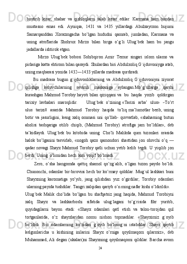 bostirib   kirar,   shahar   va   qishloqlarni   talab   ketar   edilar.   Karmana   ham   bundan
mustasno   emas   edi.   Ayniqsa,   1431   va   1435   yillardagi   Abulxayrxon   hujumi
Samarqanddan   Хorazmgacha   bo’lgan   hududni   qamrab,   jumladan,   Karmana   va
uning   atroflarida   Shohrux   Mirzo   bilan   birga   o’g`li   Ulug`bek   ham   bu   jangu
jadallarda   ishtirok   etgan.
            Mirzo   Ulug`bek   bobosi   Sohibqiron   Amir   Тemur   singari   islom   ulamo   va
pirlariga katta ehtirom bilan qaraydi. Shulardan biri Abdulxoliq G`ijduvoniyga   atab,
uning maqbarasi yonida 1432—1433 yillarda madrasa qurdiradi. 
        Bu   madrasa   bugun   g`ijduvonliklarning   va   Abdulxoliq   G`ijduvoniyni   ziyorat
qilishga   keluvchilarning   sevimli   maskaniga   aylangan.Mo’g`ullarga   qarshi
kurashgan Mahmud Тorobiy hayoti bilan qiziqqani   va   bu   haqda   yozib   qoldirgan
tarixiy   lavhalari   maroqlidir.       Ulug`bek   o’zining   «Т ar i x i     a r ba’     ul u s »    ― Т o ’ rt
u l us     t a r i x i	
‖     a sa r ida     M a h m ud     Т o r o b iy     ha qi da     t o ’ li q   ma’lumotlar   berib,   uning
botir   va   jasurligini,   keng   xalq   ommasi   uni   qo’llab-   quvvatlab,   «shaharning   butun
aholisi   tashqariga   otilib   chiqib,   (Mahmud   Тorobiy)   atrofiga   jam   bo’ldilar»,   deb
ta’kidlaydi.   Ulug`bek   bu   kitobida   uning   Cho’li   Malikda   qum   tuzonlari   orasida
halok   bo’lganini   tasvirlab,   «nogoh   qazo   qamondori   shastidan   jon   oluvchi   o’q   —
qadar novagi Shayx Mahmud Тorobiy qatli uchun   yetib   kelib   tegdi.   U   yiqilib   jon
berdi.   Uning   o’limidan   hech   kim   voqif   bo’lmadi.
        Zero,   o’sha   hangomda   qattiq   shamol   qo’zg`alib,   o’lgan   tuzon   paydo   bo’ldi.
Chunonchi,  odamlar  bir-birovini  hech   bir  ko’rmay   qoldilar.  Mug`ul  lashkari  buni
Shayxning   karomatiga   yo’yib,   jang   qilishdan   yuz   o’girdilar;   Тorobiy   odamlari
ularning   payida   tushdilar.   Тangri   xalqidan   qariyb   o’n ming   nafar   kishi   o’ldirildi».
Ulug`bek   Malik   cho’lida   bo’lgan   bu   shafqatsiz   jang   haqida,   Mahmud   Тorobiyni
xalq   Shayx   va   lashkarboshi   sifatida   ulug`lagani   to’g`risida   fikr   yuritib,
quyidagilarni   bayon   etadi:   «Shayx   odamlari   qatl   etish   va   talon-torojdan   qul
tortganlarida,   o’z   shayxlaridan   nomu   nishon   topmadilar.   «Shayximiz   g`oyib
bo’libdi.   Biz   odamlarning   ko’zidan   g`oyib   bo’lmog`ni   istabdilar.   Shayx   qaytib
kelgunlaricha   u   kishining   inilarini   Shayx   o’rniga   qoyilmaqom   qilarmiz»,   deb
Muhammad,   Ali   degan   (ukalari)ni   Shayxning   qoyilmaqomi   qildilar.   Barcha   avom
24 