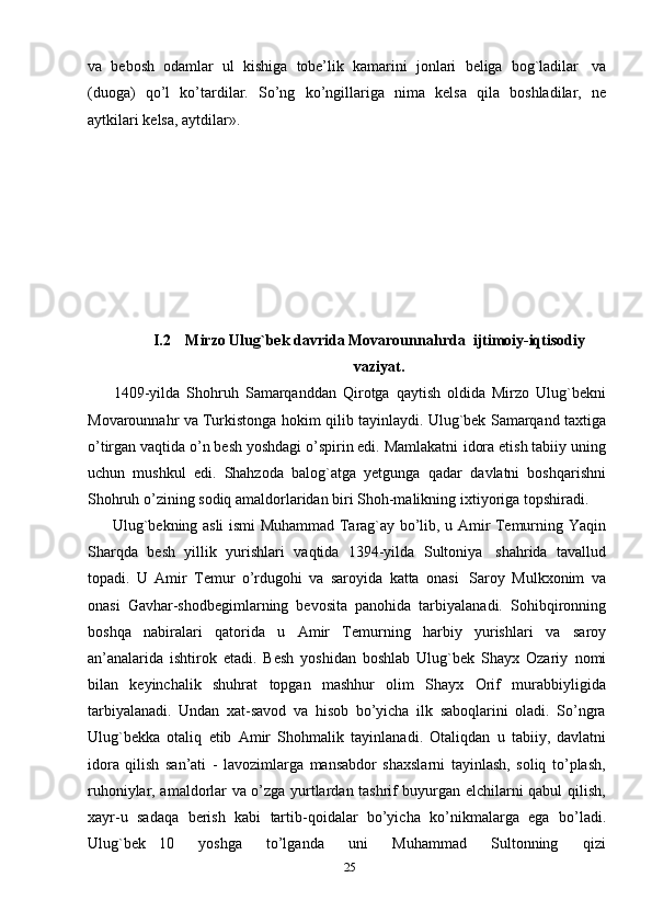 va   bebosh   odamlar   ul   kishiga   tobe’lik   kamarini   jonlari   beliga   bog`ladilar   va
(duoga)   qo’l   ko’tardilar.   So’ng   ko’ngillariga   nima   kelsa   qila   boshladilar,   ne
aytkilari   kelsa,   aytdilar».
I.2    Mirzo Ulug`bek davrida Movarounnahrda   ijtimoiy-iqtisodiy
vaziyat.
        1409-yilda   Shohruh   Samarqanddan   Qirotga   qaytish   oldida   Mirzo   Ulug`bekni
Movarounnahr   va   Turkistonga   hokim   qilib   tayinlaydi.   Ulug`bek   Samarqand taxtiga
o’tirgan vaqtida o’n besh yoshdagi o’spirin edi. Mamlakatni   idora etish tabiiy uning
uchun   mushkul   edi.   Shahzoda   balog`atga   yetgunga   qadar   davlatni   boshqarishni
Shohruh o’zining sodiq amaldorlaridan biri Shoh-malikning   ixtiyoriga   topshiradi.
         Ulug`bekning asli ismi Muhammad Tarag`ay bo’lib, u Amir Temurning   Yaqin
Sharqda   besh   yillik   yurishlari   vaqtida   1394-yilda   Sultoniya   shahrida   tavallud
topadi.   U   Amir   Temur   o’rdugohi   va   saroyida   katta   onasi   Saroy   Mulkxonim   va
onasi   Gavhar-shodbegimlarning   bevosita   panohida   tarbiyalanadi.   Sohibqironning
boshqa   nabiralari   qatorida   u   Amir   Temurning   harbiy   yurishlari   va   saroy
an’analarida   ishtirok   etadi.   Besh   yoshidan   boshlab   Ulug`bek   Shayx   Ozariy   nomi
bilan   keyinchalik   shuhrat   topgan   mashhur   olim   Shayx   Orif   murabbiyligida
tarbiyalanadi.   Undan   xat-savod   va   hisob   bo’yicha   ilk   saboqlarini   oladi.   So’ngra
Ulug`bekka   otaliq   etib   Amir   Shohmalik   tayinlanadi.   Otaliqdan   u   tabiiy,   davlatni
idora   qilish   san’ati   -   lavozimlarga   mansabdor   shaxslarni   tayinlash,   soliq   to’plash,
ruhoniylar, amaldorlar va o’zga yurtlardan tashrif buyurgan elchilarni qabul qilish,
xayr-u   sadaqa   berish   kabi   tartib-qoidalar   bo’yicha   ko’nikmalarga   ega   bo’ladi.
Ulug`bek   10       yoshga       to’lganda       uni       Muhammad       Sultonning       qizi
25 