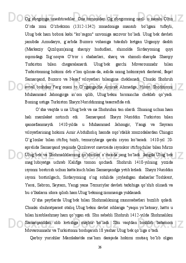 Og`obegimga   unashtiradilar.   Ona   tomonidan   Og`obegimning   nasl-   u   nasabi   Oltin
O’rda   xoni   O’zbekxon   (1312-1342)   xonadoniga   mansub   bo’lgani   tufayli,
Ulug`bek ham bobosi kabi "ko’ragon" unvoniga sazovor bo’ladi. Ulug`bek davlati
janubda   Amudaryo,   g`arbda   Buxoro   vohasiga   tutashib   ketgan   Urganjiy   dashti
(Markaziy   Qizilqum)ning   sharqiy   hududlari,   shimolda   Sirdaryoning   quyi
oqimidagi   Sig`noqva   O’tror   i   shaharlari,   sharq   va   shimoli-sharqda   Sharqiy
Turkiston   bilan   chegaralanardi.   Ulug`bek   garchi   Movarounnahr   bilan
Turkistonning   hokimi deb e’lon qilinsa-da, aslida uning hokimiyati dastaval;  faqat
Samarqand,   Buxoro   va   Nasaf   viloyatlari   bilangina   cheklanadi.   Chunki   Shohruh
avval   boshdan   Farg`onani   to   O’zgangacha   Amirak   Ahmadga,   Hisori   Shodmonni
Muhammad   Jahongirga   in’om   qilib,   Ulug`bekni   birmuncha   cheklab   qo’yadi.
Buning ustiga Turkiston Shayx Nuriddinning tasarrafida edi. 
               O’sha vaqtda u na   Ulug`bek va na Shohruhni tan olardi. Shuning uchun ham
hali   mamlakat   notinch   edi.     Samarqand.   Shayx   Nuriddin   Turkiston   bilan
qanoatlanmaydi.   1410-yilda   u   Muhammad   Jahongir,   Yangi   va   Sayram
viloyatlarining  hokimi   Amir  Abdulholiq   hamda   oqo’rdalik   xonzodalardan   Chingiz
O’g`lonlar   bilan   ittifoq   tuzib,   temuriylarga   qarshi   isyon   ko’taradi.   1410-yil   20-
aprelida   Samarqand   yaqinida   Qizilravot   mavzeida   isyonkor   ittifoqchilar   bilan   Mirzo
Ulug`bek   va   Shohmaliklarning   qo’shinlari   o’rtasida   jang   bo’ladi.   Jangda   Ulug`bek
mag`lubiyatga   uchrab   Kalifga   tomon   qochadi.   Shohruh   1410-yilning   yozida
isyonni   bostirish   uchun   katta   kuch   bilan   Samarqandga   yetib   keladi.   Shayx   Nuriddin
isyoni   bostirilgach,   Sirdaryoning   o’ng   sohilida   joylashgan   shaharlar:Toshkent,
Yassi,   Sabron,   Sayram,   Yangi   yana   Temuriylar   davlati   tarkibiga   qo’shib   olinadi   va
bu   o’lkalarni   idora   qilish   ham   Ulug`bekning zimmasiga   yuklanadi.
        O’sha   paytlarda   Ulug`bek   bilan   Shohmalikning   munosabatlari   buzilib   qoladi.
Chunki   shuhratparast   otaliq   Ulug`bekni   davlat   ishlariga   "yaqin   yo’latmay,   hatto   u
bilan hisoblashmay ham qo’ygan edi. Shu sababli Shohruh 1412-yilda   Shohmalikni
Samarqanddan   olib   ketishga   majbur   bo’ladi.   Shu   vaqtdan   boshlab   batamom
Movarounnahr va Turkistonni boshqarish 18 yashar Ulug`bek qo’liga   o’tadi.
    Qarbiy   yurishlar   Mamlakatda   ma’lum   darajada   hokimi   mutiaq   bo’lib   olgan
26 