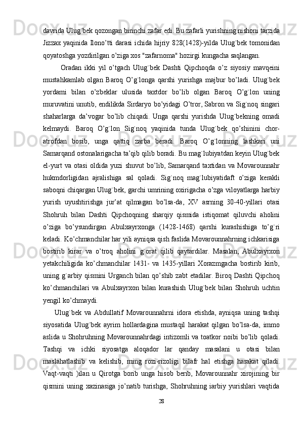 davrida Ulug`bek qozongan birinchi zafar   edi. Bu zafarli yurishning nishoni tarzida
Jizzax yaqinida Ilono’tti darasi  ichida   hijriy   828(1428)-yilda   Ulug`bek   tomonidan
qoyatoshga   yozdirilgan   o’ziga   xos   "zafarnoma"   hozirgi   kungacha saqlangan.
            Oradan   ikki   yil   o’tgach   Ulug`bek   Dashti   Qipchoqda   o’z   siyosiy   mavqeini
mustahkamlab   olgan   Baroq   O’g`longa   qarshi   yurishga   majbur   bo’ladi.   Ulug`bek
yordami   bilan   o’zbeklar   ulusida   taxtdor   bo’lib   olgan   Baroq   O’g`lon   uning
muruvatini unutib, endilikda Sirdaryo bo’yidagi O’tror, Sabron va Sig`noq singari
shaharlarga   da’vogar   bo’lib   chiqadi.   Unga   qarshi   yurishda   Ulug`bekning   omadi
kelmaydi.   Baroq   O’g`lon   Sig`noq   yaqinida   tunda   Ulug`bek   qo’shinini   chor-
atrofdan   bosib,   unga   qattiq   zarba   beradi.   Baroq   O’g`lonning   lashkari   uni
Samarqand ostonalarigacha ta’qib qilib boradi. Bu mag`lubiyatdan keyin Ulug`bek
el-yurt   va   otasi   oldida   yuzi   shuvut   bo’lib,   Samarqand   taxtidan   va   Movarounnahr
hukmdorligidan   ajralishiga   sal   qoladi.   Sig`noq   mag`lubiyatidaft   o’ziga   kerakli
saboqni chiqargan Ulug`bek, garchi umrining oxirigacha o’zga viloyatlarga harbiy
yurish   uyushtirishga   jur’at   qilmagan   bo’lsa-da,   XV   asrning   30-40-yillari   otasi
Shohruh   bilan   Dashti   Qipchoqning   sharqiy   qismida   istiqomat   qiluvchi   aholini
o’ziga   bo’ysundirgan   Abulxayrxonga   (1428-1468)   qarshi   kurashishiga   to’g`ri
keladi. Ko’chmanchilar har yili ayniqsa qish faslida Movarounnahrning ichkarisiga
bostirib   kirar   va   o’troq   aholini   g`orat   qilib   qaytardilar.   Masalan,   Abulxayrxon
yetakchiligida   ko’chmanchilar   1431-   va   1435-yillari   Xorazmgacha   bostirib   kirib,
uning  g`arbiy  qismini  Urganch  bilan  qo’shib  zabt  etadilar.  Biroq  Dashti   Qipchoq
ko’chmanchilari   va   Abulxayrxon   bilan   kurashish   Ulug`bek   bilan   Shohruh   uchtin
yengil   ko’chmaydi.
        Ulug`bek   va   Abdullatif   Movarounnahrni   idora   etishda,   ayniqsa   uning   tashqi
siyosatida   Ulug`bek   ayrim   hollardagina   mustaqil   harakat   qilgan   bo’lsa-da,   immo
aslida u Shohruhning Movarounnahrdagi  intizomli  va toatkor  noibi  bo’lib   qoladi.
Tashqi   va   ichki   siyosatga   aloqador   lar   qanday   masalani   u   otasi   bilan
maslahatlashib   va   kelishib,   ming   rozi-rizoligi   bilafr   hal   etishga   harakat   qiladi.
Vaqt-vaqti   )ilan   u   Qirotga   borib   unga   hisob   berib,   Movarounnahr   xirojining   bir
qismini   uning   xazinasiga   jo’natib   turishga,   Shohruhning   iarbiy   yurishlari   vaqtida
28 