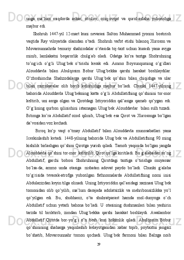 unga   ma’lum   miqdorda   askar,   ot-ulov,   oziq-ovqat   va   qurol-aslaha   yuborishga
majbur   edi.
        Shohruh   1447-yil   12-mart   kuni   nevarasi   Sulton   Muhammad   jyonini   bostirish
vaqtida   Ray   viloyatida   olamdan   o’tadi.   Shohruh   vafot   etishi   bilanoq   Xuroson   va
Movarounnahrda   temuriy   shahzodalar   o’rtasida   toj-taxt   uchun   kurash   yana   avjga
minib,   lamlakatni   beqarorlik   chulg`ab   oladi.   Odatga   ko’ra   taxtga   Shohruhning
to’ng`ich   o’g`li   Ulug`bek   o’tirishi   kerak   edi.   Ammo   Boysunqurning   o’g`illari
Alouddavla   bilan   Abulqosim   Bobur   Ulug`bekka   qarshi   harakat   boshlaydilar.
O’zboshimcha   Shahzodalarga   qarshi   Ulug`bek   qo’shin   bilan   chiqishga   va   ular
bilan   muzokaralar   olib   borib   kelishishga   majbur   bo’ladi.   Chunki   1447-yilning
bahorida   Alouddavla   Ulug`bekning   katta   o’g`li   Abdullatifning   qo’shinini   tor-mor
keltirib,   uni   asrga   olgan   va   Qirotdagi   Ixtiyoriddin   qal’asiga   qamab   qo’ygan   edi.
O’g`lining   qurbon   qilinishini   istamagan   Ulug`bek   Alouddavlar   bilan sulh tuzadi.
Bitimga   ko’ra  Abdullatif   ozod   qilinib,  Ulug`bek  esa   Qirot   va   Xurosonga   bo’lgan
da’vosidan voz kechadi. 
        Biroq   ko’p   vaqt   o’tmay   Abdullatif   bilan   Alouddavla   munosabatlari   yana
Iceskinlashib   ketadi.   1448-yilning   bahorida   Ulug`bek   va   Abdullatifning   90   ming
kishilik birlashgan qo’shini Qirotga yurish   qiladi.   Tarnob   yaqinida   bo’lgan   jangda
Alouddavla   qo’shini   tor-mor   keltirilib,   Qirot qo’lga kiritiladi. Bu g`alabadan so’ng
Abdullatif,   garchi   bobosi   Shohruhning   Qirotdagi   taxtiga   o’tirishga   muyassar
bo’lsa-da,   ammo   unda   otasiga   nisbatan   adovat   paydo   bo’ladi.   Chunki   g`alaba
to’g`risida   tevarak-atrofga   yuborilgan   fathnomalarda   Abdullatifning   nomi   inisi
Abdulazizdan keyin tilga olinadi. Uning   Ixtiyoriddin   qal’asidagi   xazinasi   Ulug`bek
tomonidan   olib   qo’yilib,   ma’lum   darajada   adolatsizlik   va   mehribonsizlikka   yo’l
qo’yilgan   edi.   Bu,   shubhasiz,   o’ta   shuhratparast   hamda   mol-dunyoga   o’ch
Abdullatif   uchun   yetarli   bahona   bo’ladi.   U   otasining   dushmanlari   bilan   yashirin
tarzda   til   biriktirib,   zimdan   Ulug`bekka   qarshi   harakat   boshlaydi.   Awalambor
Abdullatif   Qirotda   bor-yo’g`i   o’n   besh   kun   hokimlik   qiladi.   Abulqosim   Bobur
qo’shinining   shaharga   yaqinlashib   kelayotganidan   xabar   topib,   poytaxtni   jangsiz
bo’shatib,   Movarounnahr   tomon   qochadi.   Ulug`bek   farmoni   bilan   Balxga   noib
29 