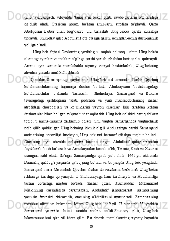 qilib   tayinlangach,   viloyatda   "tamg`a"m   bekor   qilib,   savdo-garlarni   o’z   tarafiga
og`dirib   oladi.   Otasidan   norozi   bo’lgan   amir-larni   atrofiga   to’playdi.   Qatto
Abulqosim   Bobur   bilan   bog`-lanib,   uni   birlashib   Ulug`bekka   qarshi   kurashga
undaydi.   Shun-day   qilib   Abdullatif   o’z   otasiga   qarshi   ochiqdan-ochiq   dush-manlik
yo’liga   o’tadi.
          Ulug`bek   fojiasi   Davlatning   yaxlitligini   saqlab   qolmoq   uchun   Ulug`bekda
o’zining isyonkor va makkor o’g`liga qarshi yurish qilishdan boshqa   iloj   qolmaydi.
Ammo   ayni   zamonda   mamlakatda   siyosiy   vaziyat   keskinlashib,   Ulug`bekning
ahvolini   yanada   mushkullashtiradi.
        Qirotdan   Samarqandga   qaytar   ekan   Ulug`bek   old   tomondan   Dashti   Qipchoq
ko’chmanchilarining   hujumiga   duchor   bo’ladi.   Abulxayrxon   boshchiligidagi
ko’chmanchilar   o’shanda   Tashkent,     Shohruhiya,   Samarqand   va   Buxoro
tevaragidagi   qishloqlarni   talab,   podshoh   va   yirik   mansabdorlarning   shahar
atrofidagi   chorbog`lari   va   ko’sliklarini   vayron   qiladilar.   Ikki   tarafdan   kelgan
dushmanlar bilan bo’lgan to’qnashuvlar oqibatida Ulug`bek qo’shini qattiq shikast
topib,   u   ancha-muncha   zaiflashib   qoladi.   Shu   vaqtda   Samarqandda   vaqtinchalik
noib   qilib   qoldirilgan   Ulug`bekning   kichik   o’g`li   Abdulazizga   qarshi   Samarqand
amirlarining   noroziligi   kuchayib,   Ulug`bek   uni   bartaraf   qilishga   majbur   bo’ladi.
Otasining   qiyin   ahvolda   qolganini   kuzatib   turgan   Abdullatif   qulay   mrsatdan
foydalanib, bosh ko’taradi va Amudaryodan kechib o’tib, Termiz, Kesh va Xuzorni
osongina   zabt   etadi.   So’ngra   Samarqandga   qarab   yo’l   oladi.   1449-yil   oktabrida
Damashq qishlog`i yaqinida qattiq jang bo’ladi va bu jangda Ulug`bek yengiladi.
Samarqand   amiri   Mironshoh   Qavchin   shahar   darvozalarini   berkittirib   Ulug`bekni
ichkariga   kirishga   qo’ymaydi.   U   Shohruhiyaga   ham   kirolmaydi   va   Abdullatifga
taslim   bo’lishga   majbur   bo’ladi.   Shahar   qozisi   Shamsuddin   Muhammad
Miskinning   qarshiligiga   qaramasdan,   Abdullatif   jaholatparast   ulamolarning
yashirin   fatvosini   chiqartirib,   otasining   o’ldirilishini   uyushtiradi.   Zamonasining
mashhur   olimi   va   hukmdori   Mirzo   Ulug`bek   1449-yil   27-oktabrda   55   yoshida
Samarqand   yaqinida   fojiali   suratda   shahid   bo’ldi.Shunday   qilib,   Ulug`bek
Movarounnahrni   qirq   yil   idora   qildi.   Bu   davrda   mamlakatning   siyosiy   hayotida
30 