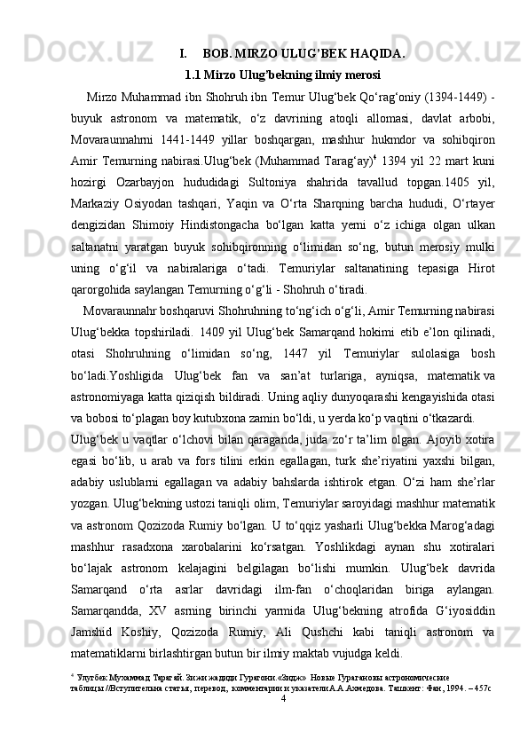I. BOB.   MIRZO ULUG’BEK HAQIDA.
1.1 Mirzo Ulug’bekning ilmiy merosi
       Mirzo Muhammad ibn Shohruh ibn Temur Ulug‘bek Qo‘rag‘oniy (1394-1449) -
buyuk   astronom   va   matematik,   o‘z   davrining   atoqli   allomasi,   davlat   arbobi,
Movaraunnahrni   1441-1449   yillar   boshqargan,   mashhur   hukmdor   va   sohibqiron
Amir   Temurning   nabirasi.Ulug‘bek   (Muhammad   Tarag‘ay) 4
  1394   yil   22   mart   kuni
hozirgi   Ozarbayjon   hududidagi   Sultoniya   shahrida   tavallud   topgan.1405   yil,
Markaziy   Osiyodan   tashqari,   Yaqin   va   O‘rta   Sharqning   barcha   hududi,   O‘rtayer
dengizidan   Shimoiy   Hindistongacha   bo‘lgan   katta   yerni   o‘z   ichiga   olgan   ulkan
saltanatni   yaratgan   buyuk   sohibqironning   o‘limidan   so‘ng,   butun   merosiy   mulki
uning   o‘g‘il   va   nabiralariga   o‘tadi.   Temuriylar   saltanatining   tepasiga   Hirot
qarorgohida saylangan Temurning o‘g‘li - Shohruh o‘tiradi.
    Movaraunnahr boshqaruvi Shohruhning to‘ng‘ich o‘g‘li, Amir Temurning nabirasi
Ulug‘bekka   topshiriladi.   1409   yil   Ulug‘bek   Samarqand   hokimi   etib   e’lon   qilinadi,
otasi   Shohruhning   o‘limidan   so‘ng,   1447   yil   Temuriylar   sulolasiga   bosh
bo‘ladi.Yoshligida   Ulug‘bek   fan   va   san’at   turlariga,   ayniqsa,   matematik   va
astronomiyaga katta qiziqish bildiradi. Uning aqliy dunyoqarashi kengayishida otasi
va bobosi to‘plagan boy kutubxona zamin bo‘ldi, u yerda ko‘p vaqtini o‘tkazardi.
Ulug‘bek   u   vaqtlar   o‘lchovi   bilan   qaraganda,   juda   zo‘r   ta’lim   olgan.   Ajoyib   xotira
egasi   bo‘lib,   u   arab   va   fors   tilini   erkin   egallagan,   turk   she’riyatini   yaxshi   bilgan,
adabiy   uslublarni   egallagan   va   adabiy   bahslarda   ishtirok   etgan.   O‘zi   ham   she’rlar
yozgan. Ulug‘bekning ustozi taniqli olim, Temuriylar saroyidagi mashhur matematik
va astronom Qozizoda Rumiy bo‘lgan. U to‘qqiz yasharli Ulug‘bekka Marog‘adagi
mashhur   rasadxona   xarobalarini   ko‘rsatgan.   Yoshlikdagi   aynan   shu   xotiralari
bo‘lajak   astronom   kelajagini   belgilagan   bo‘lishi   mumkin.   Ulug‘bek   davrida
Samarqand   o‘rta   asrlar   davridagi   ilm-fan   o‘choqlaridan   biriga   aylangan.
Samarqandda,   XV   asrning   birinchi   yarmida   Ulug‘bekning   atrofida   G‘iyosiddin
Jamshid   Koshiy,   Qozizoda   Rumiy,   Ali   Qushchi   kabi   taniqli   astronom   va
matematiklarni birlashtirgan butun bir ilmiy maktab vujudga keldi. 
4
 Улугбек Мухаммад Тарагай. Зижи жадиди Гурагони.«Зидж»  Новые Гурагановы астрономические 
таблицы //Вступительна статья,  перевод,  комментарии и указателиА.А.Ахмедова. Ташкент: Фан, 1994. – 457с
4 