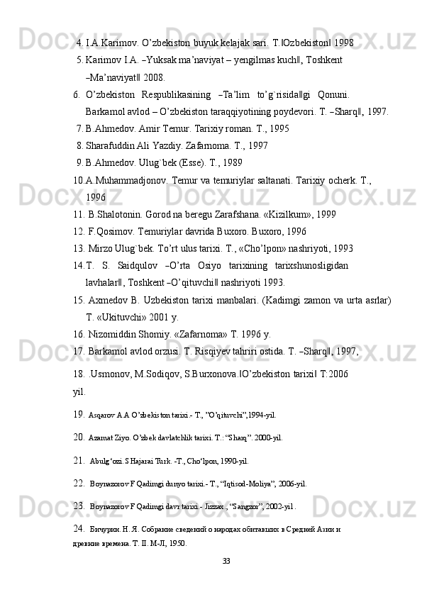 4. I.A.Karimov.   O’zbekiston   buyuk   kelajak   sari.   T. Ozbekiston‖ ‖   1998
5. K ar i m ov   I. A .  	
― Y u k s a k  m a ’ na v i y at   –  y e n g i l m as   ku c h	,‖   Tos hk e n t	
―
Ma ’ na v i y a t	‖   2 0 0 8.
6. O ’ z b e k i s to n     R e s pub l i k a s i n in g    	
― T a ’ l i m     to ’ g`r is id a	‖ g i     Qon u ni .    
Bar k a m ol a v lo d –  O ’ z b e k is t o n   t ara q qi y o ti n in g   p o y de v o r i .   T .  	
― Shar q	,‖   1 99 7.
7. B.Ahmedov.   Amir   Тemur.   Тarixiy   roman.   Т.,   1995
8. Sharafuddin   Ali   Yazdiy.   Zafarnoma.   Т.,   1997
9. B.Ahmedov.   Ulug`bek   (Esse).   Т.,   1989
10. A.Muhammadjonov.   Тemur   va   temuriylar   saltanati.   Тarixiy   ocherk.   Т.,  
1996
11. B.Shalotonin.   Gorod   na   beregu   Zarafshana.   «Kizilkum»,   1999
12. F.Qosimov.   Тemuriylar   davrida   Buxoro.   Buxoro,   1996
13. Mirzo   Ulug`bek.   Тo’rt   ulus   tarixi.   Т.,   «Cho’lpon»   nashriyoti,   1993
14. T .     S .     Sai dq u l ov    	
― O ’ rta     O si y o     ta r i x i n i ng     ta r i x sh u no s l i gi d a n    
l a v h a la r	
‖ ,  T o s h k e n t  	― O ’ qit u v c hi	‖   n a sh r i y oti  1 9 9 3.
15. Axmedov   B.   Uzbekiston   tarixi   manbalari.   (Kadimgi   zamon   va   urta   asrlar)
T.   «Ukituvchi»   2001 y.
16. Nizomiddin   Shomiy.   «Zafarnoma»   T.   1996   y.
17. Bar k a m ol   a vl od   or z u s i .   T .   R i s q i y ev   t a hr i ri   o s t i da.   T .  	
― Shar q	,‖   1 9 9 7, 
18. .Usmonov,   M.Sodiqov,   S.Burxonova. O’zbekiston	
‖   tarixi	‖   T:2006  
yil.
19. Asqarov A.A O’zbekiston tarixi.- T., ”O’qituvchi”,1994-yil. 
20. Azamat Ziyo. O’zbek davlatchlik tarixi. T.: “Sharq”. 2000-yil. 
21.  Abulg‘ozi. SHajarai Turk. -T., Cho‘lpon, 1990-yil. 
22.  Boynazorov F Qadimgi dunyo tarixi.- T., “Iqtisod-Moliya”, 2006-yil.
23.  Boynazorov F Qadimgi davr tarixi.- Jizzax., “Sangzor”, 2002-yil . 
24.  Бичурин. Н. Я. Собрание сведений о народах обитавших в Средней Азии и 
древние времена. T. II. М-Л, 1950. 
33 
