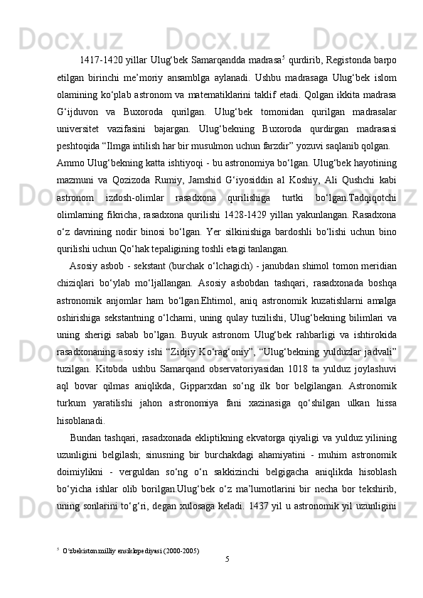              1417-1420 yillar Ulug‘bek Samarqandda madrasa 5
  qurdirib, Registonda barpo
etilgan   birinchi   me’moriy   ansamblga   aylanadi.   Ushbu   madrasaga   Ulug‘bek   islom
olamining ko‘plab astronom   va  matematiklarini   taklif   etadi. Qolgan  ikkita madrasa
G‘ijduvon   va   Buxoroda   qurilgan.   Ulug‘bek   tomonidan   qurilgan   madrasalar
universitet   vazifasini   bajargan.   Ulug‘bekning   Buxoroda   qurdirgan   madrasasi
peshtoqida “Ilmga intilish har bir musulmon uchun farzdir” yozuvi saqlanib qolgan.
Ammo Ulug‘bekning katta ishtiyoqi - bu astronomiya bo‘lgan. Ulug‘bek hayotining
mazmuni   va   Qozizoda   Rumiy,   Jamshid   G‘iyosiddin   al   Koshiy,   Ali   Qushchi   kabi
astronom   izdosh-olimlar   rasadxona   qurilishiga   turtki   bo‘lgan.Tadqiqotchi
olimlarning fikricha, rasadxona qurilishi 1428-1429 yillan yakunlangan. Rasadxona
o‘z   davrining   nodir   binosi   bo‘lgan.   Yer   silkinishiga   bardoshli   bo‘lishi   uchun   bino
qurilishi uchun Qo‘hak tepaligining toshli etagi tanlangan.
       Asosiy asbob - sekstant (burchak o‘lchagich) - janubdan shimol tomon meridian
chiziqlari   bo‘ylab   mo‘ljallangan.   Asosiy   asbobdan   tashqari,   rasadxonada   boshqa
astronomik   anjomlar   ham   bo‘lgan.Ehtimol,   aniq   astronomik   kuzatishlarni   amalga
oshirishiga   sekstantning   o‘lchami,   uning   qulay   tuzilishi,   Ulug‘bekning   bilimlari   va
uning   sherigi   sabab   bo’lgan.   Buyuk   astronom   Ulug‘bek   rahbarligi   va   ishtirokida
rasadxonaning   asosiy   ishi   “Zidjiy   Ko‘rag‘oniy”,   “Ulug‘bekning   yulduzlar   jadvali”
tuzilgan.   Kitobda   ushbu   Samarqand   observatoriyasidan   1018   ta   yulduz   joylashuvi
aql   bo var   qilmas   aniqlikda,   Gipparxdan   so‘ng   ilk   bor   belgilangan.   Astronomik
turkum   yaratilishi   jahon   astronomiya   fani   xazinasiga   qo‘shilgan   ulkan   hissa
hisoblanadi.
       Bundan tashqari, rasadxonada ekliptikning ekvatorga qiyaligi va yulduz yilining
uzunligini   belgilash;   sinusning   bir   burchakdagi   ahamiyatini   -   muhim   astronomik
doimiylikni   -   verguldan   so‘ng   o‘n   sakkizinchi   belgigacha   aniqlikda   hisoblash
bo‘yicha   ishlar   olib   borilgan.Ulug‘bek   o‘z   ma’lumotlarini   bir   necha   bor   tekshirib,
uning sonlarini to‘g‘ri, degan xulosaga keladi. 1437 yil  u astronomik yil  uzunligini
5
  O zbekiston milliy ensiklopediyasi (2000-2005)ʻ
5 