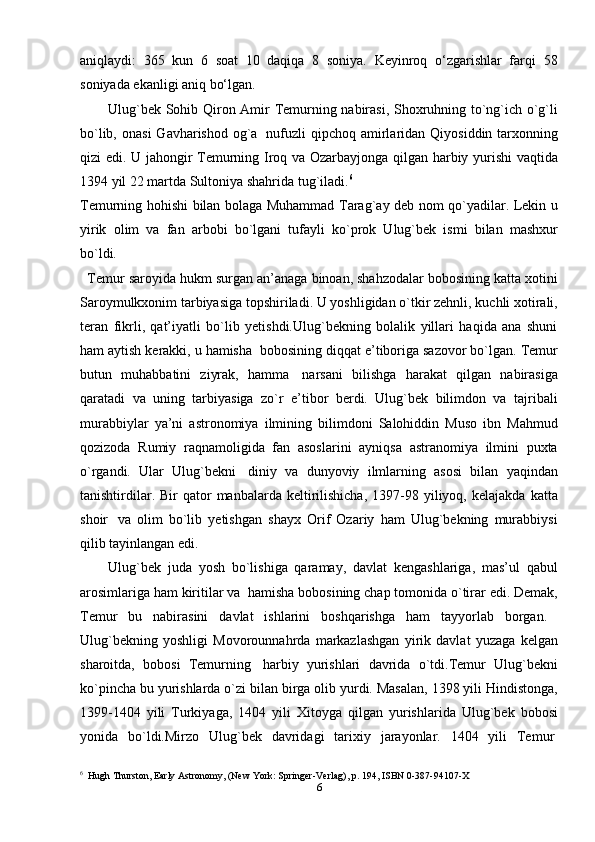 aniqlaydi:   365   kun   6   soat   10   daqiqa   8   soniya.   Keyinroq   o‘zgarishlar   farqi   58
soniyada ekanligi aniq bo‘lgan.             
           Ulug`bek Sohib Qiron Amir Temurning nabirasi, Shoxruhning to`ng`ich o`g`li
bo`lib,  onasi   Gavharishod  og`a     nufuzli  qipchoq  amirlaridan  Qiyosiddin  tarxonning
qizi edi. U jahongir Temurning Iroq va Ozarbayjonga qilgan harbiy yurishi  vaqtida
1394 yil 22 martda Sultoniya shahrida tug`iladi. 6
Temurning hohishi bilan bolaga Muhammad Tarag`ay deb nom qo`yadilar. Lekin u
yirik   olim   va   fan   arbobi   bo`lgani   tufayli   ko`prok   Ulug`bek   ismi   bilan   mashxur
bo`ldi.    
   Temur saroyida hukm surgan an’anaga binoan, shahzodalar bobosining katta xotini
Saroymulkxonim tarbiyasiga topshiriladi. U yoshligidan o`tkir zehnli, kuchli xotirali,
teran   fikrli,   qat’iyatli   bo`lib   yetishdi.Ulug`bekning   bolalik   yillari   haqida   ana   shuni
ham aytish kerakki, u hamisha    bobosining diqqat e’tiboriga sazovor bo`lgan. Temur
butun   muhabbatini   ziyrak,   hamma     narsani   bilishga   harakat   qilgan   nabirasiga
qaratadi   va   uning   tarbiyasiga   zo`r   e’tibor   berdi.   Ulug`bek   bilimdon   va   tajribali
murabbiylar   ya’ni   astronomiya   ilmining   bilimdoni   Salohiddin   Muso   ibn   Mahmud
qozizoda   Rumiy   raqnamoligida   fan   asoslarini   ayniqsa   astranomiya   ilmini   puxta
o`rgandi.   Ular   Ulug`bekni     diniy   va   dunyoviy   ilmlarning   asosi   bilan   yaqindan
tanishtirdilar.  Bir  qator   manbalarda  keltirilishicha,   1397-98  yiliyoq,  kelajakda   katta
shoir     va   olim   bo`lib   yetishgan   shayx   Orif   Ozariy   ham   Ulug`bekning   murabbiysi
qilib tayinlangan edi.
                Ulug`bek   juda   yosh   bo`lishiga   qaramay,   davlat   kengashlariga,   mas’ul   qabul
arosimlariga ham kiritilar va    hamisha bobosining chap tomonida o`tirar edi. Demak,
Temur   bu   nabirasini   davlat   ishlarini   boshqarishga   ham   tayyorlab   borgan.      
Ulug`bekning   yoshligi   Movorounnahrda   markazlashgan   yirik   davlat   yuzaga   kelgan
sharoitda,   bobosi   Temurning     harbiy   yurishlari   davrida   o`tdi.Temur   Ulug`bekni
ko`pincha bu yurishlarda o`zi bilan birga olib yurdi. Masalan, 1398 yili Hindistonga,
1399-1404   yili   Turkiyaga,   1404   yili   Xitoyga   qilgan   yurishlarida   Ulug`bek   bobosi
yonida   bo`ldi.Mirzo   Ulug`bek   davridagi   tarixiy   jarayonlar.   1404   yili   Temur  
6
  Hugh Thurston, Early Astronomy, (New York: Springer-Verlag), p. 194, ISBN 0-387-94107-X
6 