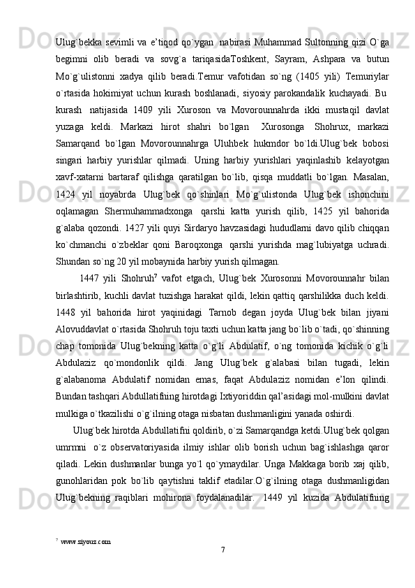 Ulug`bekka   sevimli   va   e’tiqod   qo`ygan     nabirasi   Muhammad   Sultonning   qizi   O`ga
begimni   olib   beradi   va   sovg`a   tariqasidaToshkent,   Sayram,   Ashpara   va   butun
Mo`g`ulistonni   xadya   qilib   beradi.Temur   vafotidan   so`ng   (1405   yili)   Temuriylar
o`rtasida   hokimiyat   uchun   kurash   boshlanadi,   siyosiy   parokandalik   kuchayadi.   Bu  
kurash     natijasida   1409   yili   Xuroson   va   Movorounnahrda   ikki   mustaqil   davlat
yuzaga   keldi.   Markazi   hirot   shahri   bo`lgan       Xurosonga     Shohrux,   markazi
Samarqand   bo`lgan   Movorounnahrga   Uluhbek   hukmdor   bo`ldi.Ulug`bek   bobosi
singari   harbiy   yurishlar   qilmadi.   Uning   harbiy   yurishlari   yaqinlashib   kelayotgan
xavf-xatarni   bartaraf   qilishga   qaratilgan   bo`lib,   qisqa   muddatli   bo`lgan.   Masalan,
1424   yil   noyabrda   Ulug`bek   qo`shinlari   Mo`g`ulistonda   Ulug`bek   ishonchini
oqlamagan   Shermuhammadxonga     qarshi   katta   yurish   qilib,   1425   yil   bahorida
g`alaba qozondi. 1427 yili quyi Sirdaryo havzasidagi hududlarni davo qilib chiqqan
ko`chmanchi   o`zbeklar   qoni   Baroqxonga     qarshi   yurishda   mag`lubiyatga   uchradi.
Shundan so`ng 20 yil mobaynida harbiy yurish qilmagan.
          1447   yili   Shohruh 7
  vafot   etgach,   Ulug`bek   Xurosonni   Movorounnahr   bilan
birlashtirib, kuchli davlat tuzishga harakat qildi, lekin qattiq qarshilikka duch keldi.
1448   yil   bahorida   hirot   yaqinidagi   Tarnob   degan   joyda   Ulug`bek   bilan   jiyani
Alovuddavlat o`rtasida Shohruh toju taxti uchun katta jang bo`lib o`tadi, qo`shinning
chap   tomonida   Ulug`bekning   katta   o`g`li   Abdulatif,   o`ng   tomonida   kichik   o`g`li
Abdulaziz   qo`mondonlik   qildi.   Jang   Ulug`bek   g`alabasi   bilan   tugadi,   lekin
g`alabanoma   Abdulatif   nomidan   emas,   faqat   Abdulaziz   nomidan   e’lon   qilindi.
Bundan tashqari Abdullatifning hirotdagi Ixtiyoriddin qal’asidagi mol-mulkini davlat
mulkiga o`tkazilishi o`g`ilning otaga nisbatan dushmanligini yanada oshirdi.
       Ulug`bek hirotda Abdullatifni qoldirib, o`zi Samarqandga ketdi.Ulug`bek qolgan
umrmni     o`z   observatoriyasida   ilmiy   ishlar   olib   borish   uchun   bag`ishlashga   qaror
qiladi.   Lekin   dushmanlar   bunga   yo`l   qo`ymaydilar.   Unga   Makkaga   borib   xaj   qilib,
gunohlaridan   pok   bo`lib   qaytishni   taklif   etadilar.O`g`ilning   otaga   dushmanligidan
Ulug`bekning   raqiblari   mohirona   foydalanadilar.     1449   yil   kuzida   Abdulatifning
7
  www.ziyouz.com 
7 