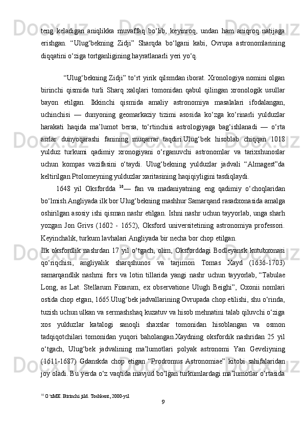 teng   keladigan   aniqlikka   muvaffaq   bo‘lib,   keyinroq,   undan   ham   aniqroq   natijaga
erishgan.   “Ulug‘bekning   Zidji”   Sharqda   bo‘lgani   kabi,   Ovrupa   astronomlarining
diqqatini o‘ziga tortganligining hayratlanarli yeri yo‘q.
 
                   “Ulug‘bekning Zidji” to‘rt yirik qilsmdan iborat. Xronologiya nomini olgan
birinchi   qismida   turli   Sharq   xalqlari   tomonidan   qabul   qilingan   xronologik   usullar
bayon   etilgan.   Ikkinchi   qismida   amaliy   astronomiya   masalalari   ifodalangan,
uchinchisi   —   dunyoning   geomarkaziy   tizimi   asosida   ko‘zga   ko‘rinarli   yulduzlar
harakati   haqida   ma’lumot   bersa,   to‘rtinchisi   astrologiyaga   bag‘ishlanadi   —   o‘rta
asrlar   dunyoqarashi   fanining   muqarrar   taqdiri.Ulug‘bek   hisoblab   chiqqan   1018
yulduz   turkumi   qadimiy   xronogiyani   o‘rganuvchi   astronomlar   va   tarixshunoslar
uchun   kompas   vazifasini   o‘taydi.   Ulug‘bekning   yulduzlar   jadvali   “Almagest”da
keltirilgan Ptolomeyning yulduzlar xaritasining haqiqiyligini tasdiqlaydi.
        1648   yil   Oksfordda   10
—   fan   va   madaniyatning   eng   qadimiy   o‘choqlaridan
bo‘lmish Angliyada ilk bor Ulug‘bekning mashhur Samarqand rasadxonasida amalga
oshirilgan asosiy ishi qisman nashr etilgan. Ishni nashr uchun tayyorlab, unga sharh
yozgan   Jon   Grivs   (1602   -   1652),   Oksford   universitetining   astronomiya   professori.
Keyinchalik, turkum lavhalari Angliyada bir necha bor chop etilgan.
Ilk   oksfordlik   nashrdan   17   yil   o‘tgach,   olim,   Oksforddagi   Bodleyansk   kutubxonasi
qo‘riqchisi,   angliyalik   sharqshunos   va   tarjimon   Tomas   Xayd   (1636-1703)
samarqandlik   nashrni   fors   va   lotin   tillarida   yangi   nashr   uchun   tayyorlab,   “Tabulae
Long,   as   Lat.   Stellarum   Fixarum,   ex   observatione   Ulugh   Beighi”,   Oxonii   nomlari
ostida chop etgan, 1665.Ulug‘bek jadvallarining Ovrupada chop etilishi, shu o‘rinda,
tuzish uchun ulkan va sermashshaq kuzatuv va hisob mehnatini talab qiluvchi o‘ziga
xos   yulduzlar   katalogi   sanoqli   shaxslar   tomonidan   hisoblangan   va   osmon
tadqiqotchilari   tomonidan   yuqori   baholangan.Xaydning   oksfordik   nashridan   25   yil
o‘tgach,   Ulug‘bek   jadvalining   ma’lumotlari   polyak   astronomi   Yan   Geveliyning
(1611-1687)   Gdanskda   chop   etigan   “Prodromus   Astronomiae”   kitobi   sahifalaridan
joy oladi. Bu yerda o‘z vaqtida mavjud bo‘lgan turkumlardagi ma’lumotlar o‘rtasida
10
 O zME. Birinchi jild. Toshkent, 2000-yilʻ
9 