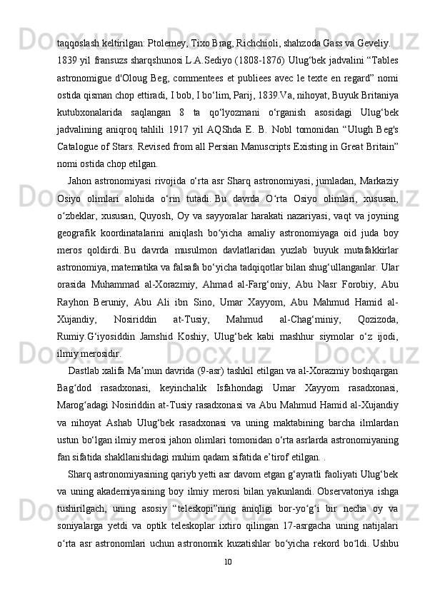 taqqoslash keltirilgan: Ptolemey, Tixo Brag, Richchioli, shahzoda Gass va Geveliy.
1839 yil fransuzs sharqshunosi L.A.Sediyo (1808-1876) Ulug‘bek jadvalini “Tables
astronomigue   d'Oloug   Beg,   commentees   et   publiees   avec   le   texte   en   regard”   nomi
ostida qisman chop ettiradi, I bob, I bo‘lim, Parij, 1839.Va, nihoyat, Buyuk Britaniya
kutubxonalarida   saqlangan   8   ta   qo‘lyozmani   o‘rganish   asosidagi   Ulug‘bek
jadvalining   aniqroq   tahlili   1917   yil   AQShda   E.   B.   Nobl   tomonidan   “Ulugh   Beg's
Catalogue of Stars. Revised from all Persian Manuscripts Existing in Great Britain”
nomi ostida  chop etilgan. 
      Jahon   astronomiyasi   rivojida   o‘rta   asr   Sharq   astronomiyasi,   jumladan,   Markaziy
Osiyo   olimlari   alohida   o‘rin   tutadi.   Bu   davrda   O rta   Osiyo   olimlari,   xususan,ʻ
o zbeklar,   xususan,   Quyosh,   Oy   va   sayyoralar   harakati   nazariyasi,   vaqt   va   joyning	
ʻ
geografik   koordinatalarini   aniqlash   bo yicha   amaliy   astronomiyaga   oid   juda   boy	
ʻ
meros   qoldirdi.   Bu   davrda   musulmon   davlatlaridan   yuzlab   buyuk   mutafakkirlar
astronomiya, matematika va falsafa bo‘yicha tadqiqotlar bilan shug‘ullanganlar.   Ular
orasida   Muhammad   al-Xorazmiy,   Ahmad   al-Farg‘oniy,   Abu   Nasr   Forobiy,   Abu
Rayhon   Beruniy,   Abu   Ali   ibn   Sino,   Umar   Xayyom,   Abu   Mahmud   Hamid   al-
Xujandiy,   Nosiriddin   at-Tusiy,   Mahmud   al-Chag‘miniy,   Qozizoda,
Rumiy.G‘iyosiddin   Jamshid   Koshiy,   Ulug‘bek   kabi   mashhur   siymolar   o‘z   ijodi,
ilmiy merosidir.
    Dastlab xalifa Ma mun davrida (9-asr) tashkil etilgan va al-Xorazmiy boshqargan	
ʼ
Bag dod   rasadxonasi,   keyinchalik   Isfahondagi   Umar   Xayyom   rasadxonasi,	
ʻ
Marog adagi   Nosiriddin   at-Tusiy   rasadxonasi   va   Abu   Mahmud   Hamid  al-Xujandiy	
ʻ
va   nihoyat   Ashab   Ulug‘bek   rasadxonasi   va   uning   maktabining   barcha   ilmlardan
ustun bo‘lgan ilmiy merosi jahon olimlari tomonidan o‘rta asrlarda astronomiyaning
fan sifatida shakllanishidagi muhim qadam sifatida e’tirof etilgan. .
    Sharq astronomiyasining qariyb yetti asr davom etgan g‘ayratli faoliyati Ulug‘bek
va   uning   akademiyasining   boy   ilmiy   merosi   bilan   yakunlandi.   Observatoriya   ishga
tushirilgach,   uning   asosiy   “teleskopi”ning   aniqligi   bor-yo g i   bir   necha   oy   va	
ʻ ʻ
soniyalarga   yetdi   va   optik   teleskoplar   ixtiro   qilingan   17-asrgacha   uning   natijalari
o rta   asr   astronomlari   uchun   astronomik   kuzatishlar   bo yicha   rekord   bo ldi.	
ʻ ʻ ʻ   Ushbu
10 