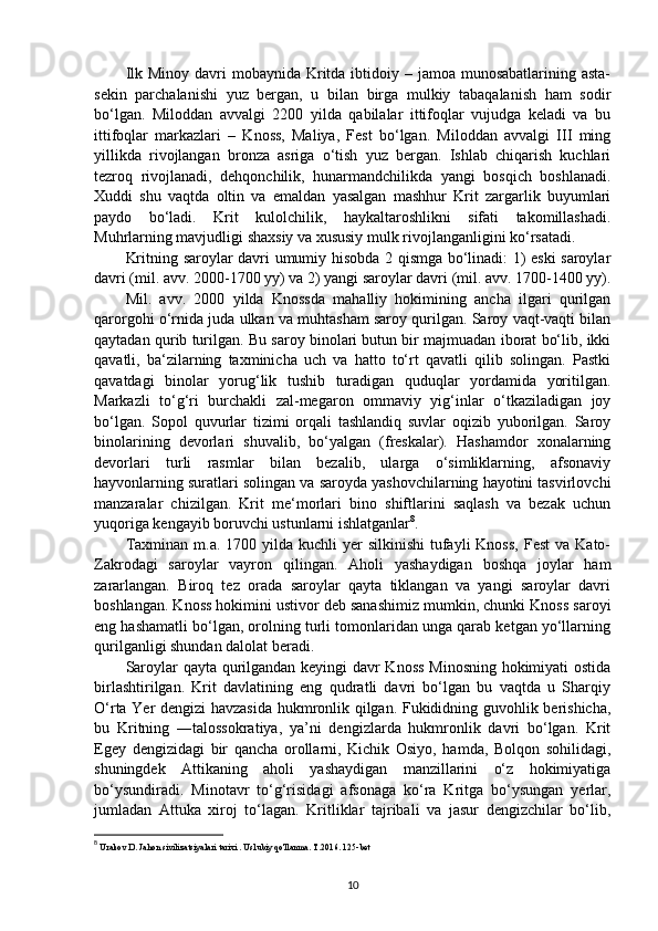Ilk Minoy  davri  mobaynida  Kritda ibtidoiy – jamoa munosabatlarining asta-
sekin   parchalanishi   yuz   bergan,   u   bilan   birga   mulkiy   tabaqalanish   ham   sodir
bo‘lgan.   Miloddan   avvalgi   2200   yilda   qabilalar   ittifoqlar   vujudga   keladi   va   bu
ittifoqlar   markazlari   –   Knoss,   Maliya,   Fest   bo‘lgan.   Miloddan   avvalgi   III   ming
yillikda   rivojlangan   bronza   asriga   o‘tish   yuz   bergan.   Ishlab   chiqarish   kuchlari
tezroq   rivojlanadi,   dehqonchilik,   hunarmandchilikda   yangi   bosqich   boshlanadi.
Xuddi   shu   vaqtda   oltin   va   emaldan   yasalgan   mashhur   Krit   zargarlik   buyumlari
paydo   bo‘ladi.   Krit   kulolchilik,   haykaltaroshlikni   sifati   takomillashadi.
Muhrlarning mavjudligi shaxsiy va xususiy mulk rivojlanganligini ko‘rsatadi. 
Kritning saroylar davri umumiy hisobda 2 qismga bo‘linadi: 1) eski saroylar
davri (mil. avv. 2000-1700 yy) va 2) yangi saroylar davri (mil. avv. 1700-1400 yy).
Mil.   avv.   2000   yilda   Knossda   mahalliy   hokimining   ancha   ilgari   qurilgan
qarorgohi o‘rnida juda ulkan va muhtasham saroy qurilgan. Saroy vaqt-vaqti bilan
qaytadan qurib turilgan. Bu saroy binolari butun bir majmuadan iborat bo‘lib, ikki
qavatli,   ba‘zilarning   taxminicha   uch   va   hatto   to‘rt   qavatli   qilib   solingan.   Pastki
qavatdagi   binolar   yorug‘lik   tushib   turadigan   quduqlar   yordamida   yoritilgan.
Markazli   to‘g‘ri   burchakli   zal-megaron   ommaviy   yig‘inlar   o‘tkaziladigan   joy
bo‘lgan.   Sopol   quvurlar   tizimi   orqali   tashlandiq   suvlar   oqizib   yuborilgan.   Saroy
binolarining   devorlari   shuvalib,   bo‘yalgan   (freskalar).   Hashamdor   xonalarning
devorlari   turli   rasmlar   bilan   bezalib,   ularga   o‘simliklarning,   afsonaviy
hayvonlarning suratlari solingan va saroyda yashovchilarning hayotini tasvirlovchi
manzaralar   chizilgan.   Krit   me‘morlari   bino   shiftlarini   saqlash   va   bezak   uchun
yuqoriga kengayib boruvchi ustunlarni ishlatganlar 8
. 
Taxminan  m.a.  1700 yilda  kuchli  yer  silkinishi  tufayli  Knoss,   Fest   va  Kato-
Zakrodagi   saroylar   vayron   qilingan.   Aholi   yashaydigan   boshqa   joylar   ham
zararlangan.   Biroq   tez   orada   saroylar   qayta   tiklangan   va   yangi   saroylar   davri
boshlangan. Knoss hokimini ustivor deb sanashimiz mumkin, chunki Knoss saroyi
eng hashamatli bo‘lgan, orolning turli tomonlaridan unga qarab ketgan yo‘llarning
qurilganligi shundan dalolat beradi. 
Saroylar qayta qurilgandan keyingi davr Knoss Minosning hokimiyati ostida
birlashtirilgan.   Krit   davlatining   eng   qudratli   davri   bo‘lgan   bu   vaqtda   u   Sharqiy
O‘rta Yer dengizi havzasida hukmronlik qilgan. Fukididning guvohlik berishicha,
bu   Kritning   ―talossokratiya,   ya’ni   dengizlarda   hukmronlik   davri   bo‘lgan.   Krit
Egey   dengizidagi   bir   qancha   orollarni,   Kichik   Osiyo,   hamda,   Bolqon   sohilidagi,
shuningdek   Attikaning   aholi   yashaydigan   manzillarini   o‘z   hokimiyatiga
bo‘ysundiradi.   Minotavr   to‘g‘risidagi   afsonaga   ko‘ra   Kritga   bo‘ysungan   yerlar,
jumladan   Attuka   xiroj   to‘lagan.   Kritliklar   tajribali   va   jasur   dengizchilar   bo‘lib,
8
  Urakov D. Jahon sivilizatsiyalari tarixi . Uslubiy qo'llanma. T.2016. 125-bet
10 