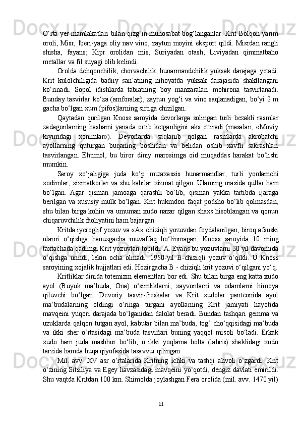 O‘rta yer mamlakatlari bilan qizg‘in munosabat bog‘langanlar. Krit Bolqon yarim
oroli, Misr, Iberi-yaga oliy nav vino, zaytun moyini eksport qildi. Misrdan rangli
shisha,   fayans;   Kipr   orolidan   mis;   Suriyadan   otash;   Liviyadan   qimmatbaho
metallar va fil suyagi olib kelindi. 
Orolda   dehqonchilik,   chorvachilik,   hunarmandchilik   yuksak   darajaga   yetadi.
Krit   kulolchiligida   badiiy   san’atning   nihoyatda   yuksak   darajasida   shakllangani
ko‘rinadi.   Sopol   idishlarda   tabiatning   boy   manzaralari   mohirona   tasvirlanadi.
Bunday tasvirlar ko‘za (amforalar), zaytun yog‘i va vino saqlanadigan, bo‘yi 2 m
gacha bo‘lgan xum (pifos)larning sirtiga chizilgan. 
Qaytadan   qurilgan   Knoss   saroyida   devorlarga   solingan   turli   bezakli   rasmlar
zadagonlarning   hashami   yanada   ortib   ketganligini   aks   ettiradi   (masalan,   «Moviy
kiyimdagi   xonimlar»).   Devorlarda   saqlanib   qolgan   rasmlarda   akrobatchi
ayollarning   quturgan   buqaning   boshidan   va   belidan   oshib   xavfli   sakrashlari
tasvirlangan.   Ehtimol,   bu   biror   diniy   marosimga   oid   muqaddas   harakat   bo‘lishi
mumkin. 
Saroy   xo‘jaligiga   juda   ko‘p   mutaxassis   hunarmandlar,   turli   yordamchi
xodimlar, xizmatkorlar va shu kabilar xizmat qilgan. Ularning orasida qullar ham
bo‘lgan.   Agar   qisman   jamoaga   qarashli   bo‘lib,   qisman   yakka   tartibda   ijaraga
berilgan va xususiy mulk bo‘lgan. Krit hukmdori faqat podsho bo‘lib qolmasdan,
shu bilan birga kohin va umuman xudo nazar qilgan shaxs hisoblangan va qonun
chiqaruvchilik faoliyatini ham bajargan. 
Kritda iyeroglif yozuv va «A» chiziqli yozuvdan foydalanilgan, biroq afsuski
ularni   o‘qishga   hanuzgacha   muvaffaq   bo‘linmagan.   Knoss   saroyida   10   ming
taxtachada qadimgi Krit yozuvlari topildi. A. Evans bu yozuvlarni 30 yil davomida
o‘qishga   urindi,   lekin   ocha   olmadi.   1950-yil   B-chiziqli   yozuv   o‘qildi.   U   Knoss
saroyining xojalik hujjatlari edi. Hozirgacha B - chiziqli krit yozuvi o‘qilgani yo‘q.
Kritliklar dinida totemizm elementlari bor edi. Shu bilan birga eng katta xudo
ayol   (Buyuk   ma’buda,   Ona)   o‘simliklarni,   xayvonlarni   va   odamlarni   himoya
qiluvchi   bo‘lgan.   Devoriy   tasvir-freskalar   va   Krit   xudolar   panteonida   ayol
ma‘budalarning   oldingi   o‘ringa   turgani   ayollarning   Krit   jamiyati   hayotida
mavqeini   yuqori   darajada   bo‘lganidan   dalolat   beradi.   Bundan   tashqari   gemma   va
uzuklarda qalqon tutgan ayol, kabutar bilan ma’buda, tog‘ cho‘qqisidagi ma’buda
va   ikki   sher   o‘rtasidagi   ma’buda   tasvirlari   buning   yaqqol   misoli   bo‘ladi.   Erkak
xudo   ham   juda   mashhur   bo‘lib,   u   ikki   yoqlama   bolta   (labris)   shaklidagi   xudo
tarzida hamda buqa qiyofasida tasavvur qilingan.
Mil.   avv.   XV   asr   o‘rtalarida   Kritning   ichki   va   tashqi   ahvoli   o‘zgardi.   Krit
o‘zining Sitsiliya va Egey havzasidagi mavqeini yo‘qotdi, dengiz davlati emirildi.
Shu vaqtda Kritdan 100 km. Shimolda joylashgan Fera orolida (mil. avv. 1470 yil)
11 