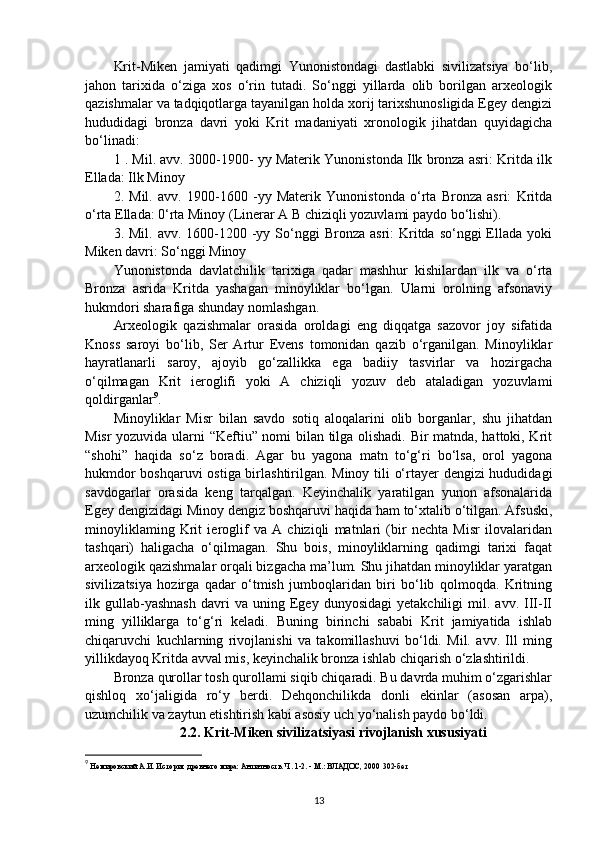 Krit-Miken   jamiyati   qadimgi   Yunonistondagi   dastlabki   sivilizatsiya   bo‘lib,
jahon   tarixida   o‘ziga   xos   o‘rin   tutadi.   So‘nggi   yillarda   olib   borilgan   arxeologik
qazishmalar va tadqiqotlarga tayanilgan holda xorij tarixshunosligida Egey dengizi
hududidagi   bronza   davri   yoki   Krit   madaniyati   xronologik   jihatdan   quyidagicha
bo‘linadi:
1  . Mil. avv. 3000-1900- yy Materik Yunonistonda Ilk bronza asri: Kritda ilk
Ellada: Ilk Minoy
2.   Mil.   avv.   1900-1600   -yy   Materik   Yunonistonda   o‘rta   Bronza   asri:   Kritda
o‘rta Ellada: 0‘rta Minoy (Linerar A  В  chiziqli yozuvlami paydo bo‘lishi).
3. Mil.  avv.  1600-1200  -yy  So‘nggi   Bronza  asri:  Kritda so‘nggi   Ellada  yoki
Miken davri: So‘nggi Minoy
Yunonistonda   davlatchilik   tarixiga   qadar   mashhur   kishilardan   ilk   va   o‘rta
Bronza   asrida   Kritda   yashagan   minoyliklar   bo‘lgan.   Ularni   orolning   afsonaviy
hukmdori sharafiga shunday nomlashgan.
Arxeologik   qazishmalar   orasida   oroldagi   eng   diqqatga   sazovor   joy   sifatida
Knoss   saroyi   bo‘lib,   Ser   Artur   Evens   tomonidan   qazib   o‘rganilgan.   Minoyliklar
hayratlanarli   saroy,   ajoyib   go‘zallikka   ega   badiiy   tasvirlar   va   hozirgacha
o‘qilmagan   Krit   ieroglifi   yoki   A   chiziqli   yozuv   deb   ataladigan   yozuvlami
qoldirganlar 9
.
Minoyliklar   Misr   bilan   savdo   sotiq   aloqalarini   olib   borganlar,   shu   jihatdan
Misr yozuvida ularni “Keftiu” nomi bilan tilga olishadi. Bir matnda, hattoki, Krit
“shohi”   haqida   so‘z   boradi.   Agar   bu   yagona   matn   to‘g‘ri   bo‘lsa,   orol   yagona
hukmdor boshqaruvi ostiga birlashtirilgan. Minoy tili o‘rtayer dengizi hududidagi
savdogarlar   orasida   keng   tarqalgan.   Keyinchalik   yaratilgan   yunon   afsonalarida
Egey dengizidagi Minoy dengiz boshqaruvi haqida ham to‘xtalib o‘tilgan. Afsuski,
minoyliklaming   Krit   ieroglif   va   A   chiziqli   matnlari   (bir   nechta   Misr   ilovalaridan
tashqari)   haligacha   o‘qilmagan.   Shu   bois,   minoyliklarning   qadimgi   tarixi   faqat
arxeologik qazishmalar orqali bizgacha ma’lum. Shu jihatdan minoyliklar yaratgan
sivilizatsiya   hozirga   qadar   o‘tmish   jumboqlaridan   biri   bo‘lib   qolmoqda.   Kritning
ilk  gullab-yashnash   davri   va  uning   Egey   dunyosidagi   yetakchiligi   mil.   avv.  III-II
ming   yilliklarga   to‘g‘ri   keladi.   Buning   birinchi   sababi   Krit   jamiyatida   ishlab
chiqaruvchi   kuchlarning   rivojlanishi   va   takomillashuvi   bo‘ldi.   Mil.   avv.   Ill   ming
yillikdayoq Kritda avval mis, keyinchalik bronza ishlab chiqarish o‘zlashtirildi.
Bronza qurollar tosh qurollami siqib chiqaradi. Bu davrda muhim o‘zgarishlar
qishloq   xo‘jaligida   ro‘y   berdi.   Dehqonchilikda   donli   ekinlar   (asosan   arpa),
uzumchilik va zaytun etishtirish kabi asosiy uch yo‘nalish paydo bo‘ldi.
2.2. Krit-Miken sivilizatsiyasi rivojlanish xususiyati
9
  Немировский А.И. История древнего мира: Античность. Ч. 1-2. - М.: ВЛАДОС, 2000  302-б e т
13