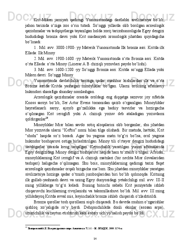 Krit-Miken   jamiyati   qadimgi   Yunonistondagi   dastlabki   sivilizatsiya   bo‘lib,
jahon   tarixida   o‘ziga   xos   o‘rin   tutadi.   So‘nggi   yillarda   olib   borilgan   arxeologik
qazishmalar va tadqiqotlarga tayanilgan holda xorij tarixshunosligida Egey dengizi
hududidagi   bronza   davri   yoki   Krit   madaniyati   xronologik   jihatdan   quyidagicha
bo‘linadi:
1  . Mil. avv. 3000-1900- yy Materik Yunonistonda Ilk bronza asri: Kritda ilk
Ellada: Ilk Minoy
2.   Mil.   avv.   1900-1600   -yy   Materik   Yunonistonda   o‘rta   Bronza   asri:   Kritda
o‘rta Ellada: o‘rta Minoy (Linerar A  В  chiziqli yozuvlari paydo bo‘lishi).
3. Mil.  avv.  1600-1200  -yy  So‘nggi   Bronza  asri:  Kritda so‘nggi   Ellada  yoki
Miken davri: So‘nggi Minoy
Yunonistonda   davlatchilik   tarixiga   qadar   mashhur   kishilardan   ilk   va   o‘rta
Bronza   asrida   Kritda   yashagan   minoyliklar   bo‘lgan.   Ularni   orolning   afsonaviy
hukmdori sharafiga shunday nomlashgan.
Arxeologik   qazishmalar   orasida   oroldagi   eng   diqqatga   sazovor   joy   sifatida
Knoss   saroyi   bo‘lib,   Ser   Artur   Evens   tomonidan   qazib   o‘rganilgan.   Minoyliklar
hayratlanarli   saroy,   ajoyib   go‘zallikka   ega   badiiy   tasvirlar   va   hozirgacha
o‘qilmagan   Krit   ieroglifi   yoki   A   chiziqli   yozuv   deb   ataladigan   yozuvlami
qoldirganlar 10
.
Minoyliklar   Misr   bilan   savdo   sotiq   aloqalarini   olib   borganlar,   shu   jihatdan
Misr yozuvida ularni “Keftiu” nomi bilan tilga olishadi. Bir matnda, hattoki, Krit
“shohi”   haqida   so‘z   boradi.   Agar   bu   yagona   matn   to‘g‘ri   bo‘lsa,   orol   yagona
hukmdor boshqaruvi ostiga birlashtirilgan. Minoy tili o‘rtayer dengizi hududidagi
savdogarlar   orasida   keng   tarqalgan.   Keyinchalik   yaratilgan   yunon   afsonalarida
Egey dengizidagi Minoy dengiz boshqaruvi haqida ham to‘xtalib o‘tilgan. Afsuski,
minoyliklaming   Krit   ieroglif   va   A   chiziqli   matnlari   (bir   nechta   Misr   ilovalaridan
tashqari)   haligacha   o‘qilmagan.   Shu   bois,   minoyliklarning   qadimgi   tarixi   faqat
arxeologik qazishmalar orqali bizgacha ma’lum. Shu jihatdan minoyliklar yaratgan
sivilizatsiya   hozirga   qadar   o‘tmish   jumboqlaridan   biri   bo‘lib   qolmoqda.   Kritning
ilk  gullab-yashnash   davri   va  uning   Egey   dunyosidagi   yetakchiligi   mil.   avv.  III-II
ming   yilliklarga   to‘g‘ri   keladi.   Buning   birinchi   sababi   Krit   jamiyatida   ishlab
chiqaruvchi   kuchlarning   rivojlanishi   va   takomillashuvi   bo‘ldi.   Mil.   avv.   III   ming
yillikdayoq Kritda avval mis, keyinchalik bronza ishlab chiqarish o‘zlashtirildi.
Bronza qurollar tosh qurollami siqib chiqaradi. Bu davrda muhim o‘zgarishlar
qishloq   xo‘jaligida   ro‘y   berdi.   Dehqonchilikda   donli   ekinlar   (asosan   arpa),
uzumchilik va zaytun etishtirish kabi asosiy uch yo‘nalish paydo bo‘ldi.
10
  Немировский А.И. История древнего мира: Античность. Ч. 1-2. - М.: ВЛАДОС, 2000  317-б e т
14 