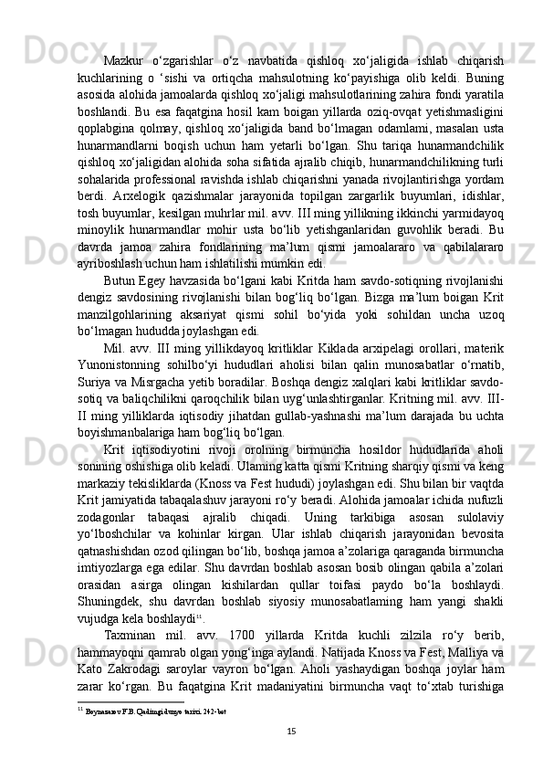Mazkur   o‘zgarishlar   o‘z   navbatida   qishloq   xo‘jaligida   ishlab   chiqarish
kuchlarining   o   ‘sishi   va   ortiqcha   mahsulotning   ko‘payishiga   olib   keldi.   Buning
asosida alohida jamoalarda qishloq xo‘jaligi mahsulotlarining zahira fondi yaratila
boshlandi.   Bu   esa   faqatgina  hosil   kam   boigan  yillarda   oziq-ovqat   yetishmasligini
qoplabgina   qolmay,   qishloq   xo‘jaligida   band   bo‘lmagan   odamlami,   masalan   usta
hunarmandlarni   boqish   uchun   ham   yetarli   bo‘lgan.   Shu   tariqa   hunarmandchilik
qishloq xo‘jaligidan alohida soha sifatida ajralib chiqib, hunarmandchilikning turli
sohalarida professional ravishda ishlab chiqarishni yanada rivojlantirishga yordam
berdi.   Arxelogik   qazishmalar   jarayonida   topilgan   zargarlik   buyumlari,   idishlar,
tosh buyumlar, kesilgan muhrlar mil. avv. III ming yillikning ikkinchi yarmidayoq
minoylik   hunarmandlar   mohir   usta   bo‘lib   yetishganlaridan   guvohlik   beradi.   Bu
davrda   jamoa   zahira   fondlarining   ma’lum   qismi   jamoalararo   va   qabilalararo
ayriboshlash uchun ham ishlatilishi mumkin edi.
Butun Egey havzasida bo‘lgani kabi Kritda ham savdo-sotiqning rivojlanishi
dengiz   savdosining   rivojlanishi   bilan   bog‘liq   bo‘lgan.   Bizga   ma’lum   boigan   Krit
manzilgohlarining   aksariyat   qismi   sohil   bo‘yida   yoki   sohildan   uncha   uzoq
bo‘lmagan hududda joylashgan edi.
Mil.   avv.   III   ming   yillikdayoq   kritliklar   Kiklada   arxipelagi   orollari,   materik
Yunonistonning   sohilbo‘yi   hududlari   aholisi   bilan   qalin   munosabatlar   o‘rnatib,
Suriya va Misrgacha yetib boradilar. Boshqa dengiz xalqlari kabi kritliklar savdo-
sotiq va baliqchilikni qaroqchilik bilan uyg‘unlashtirganlar. Kritning mil. avv. III-
II   ming   yilliklarda   iqtisodiy   jihatdan   gullab-yashnashi   ma’lum   darajada   bu   uchta
boyishmanbalariga ham bog‘liq bo‘lgan.
Krit   iqtisodiyotini   rivoji   orolning   birmuncha   hosildor   hududlarida   aholi
sonining oshishiga olib keladi. Ulaming katta qismi Kritning sharqiy qismi va keng
markaziy tekisliklarda (Knoss va Fest hududi) joylashgan edi. Shu bilan bir vaqtda
Krit jamiyatida tabaqalashuv jarayoni ro‘y beradi. Alohida jamoalar ichida nufuzli
zodagonlar   tabaqasi   ajralib   chiqadi.   Uning   tarkibiga   asosan   sulolaviy
yo‘lboshchilar   va   kohinlar   kirgan.   Ular   ishlab   chiqarish   jarayonidan   bevosita
qatnashishdan ozod qilingan bo‘lib, boshqa jamoa a’zolariga qaraganda birmuncha
imtiyozlarga ega edilar. Shu davrdan boshlab asosan bosib olingan qabila a’zolari
orasidan   asirga   olingan   kishilardan   qullar   toifasi   paydo   bo‘la   boshlaydi.
Shuningdek,   shu   davrdan   boshlab   siyosiy   munosabatlaming   ham   yangi   shakli
vujudga kela boshlaydi 11
.
Taxminan   mil.   avv.   1700   yillarda   Kritda   kuchli   zilzila   ro‘y   berib,
hammayoqni qamrab olgan yong‘inga aylandi. Natijada Knoss va Fest, Malliya va
Kato   Zakrodagi   saroylar   vayron   bo‘lgan.   Aholi   yashaydigan   boshqa   joylar   ham
zarar   ko‘rgan.   Bu   faqatgina   Krit   madaniyatini   birmuncha   vaqt   to‘xtab   turishiga
11
  Boynazarov F.B. Qadimgi dunyo tarixi. 2 42- bet
15 