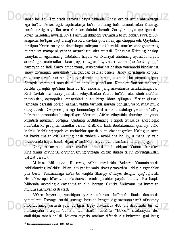 sabab   bo‘ladi.   Tez   orada   saroylar   qayta   tiklanib,   Knoss   orolda   ustun   ahamiyatga
ega   bo‘ldi.   Arxeologik   topilmalarga   ko‘ra   orolning   turli   tomonlaridan   Knossga
qarab   qurilgan   yo‘llar   ana   shundan   dalolat   beradi.   Saroylar   qayta   qurilganidan
keyin miloddan avvalgi XVIII asming ikkinchi yarmidan to miloddan avvalgi XV
asrgacha bo‘lgan vaqt oralig‘ida Krit davlati qudrati avjiga chiqqan edi. Qaytadan
qurilgan Knoss  saroyida  devorlarga solingan  turli  bezakli  suratlar  zodagonlaming
qudrati   va   mavqeini   yanada   ortganligini   aks   ettiradi.   Knoss   va   Kritning   boshqa
saroylarida   egalarining   dabdabali   hayoti   va   aksariyat   aholining   ayanchli   hayoti
arxeologik   materiallar:   turar   joy,   ro‘zg‘or   buyumlari   va   maqbaralarda   yaqqol
namoyon bo‘ladi. Saroy omborxona, ustaxonalari va boshqa yordamchi binolar esa
saroy   xo‘jaligini   murakkab   tuzilganidan   dalolat   beradi.   Saroy   xo‘jaligida   ko‘plab
mutaxassis   va   hunarmandlar   -   yordamchi   xodimlar,   xizmatkorlar   xizmat   qilgan.
Saroyda   xodimlari   orasida   qullar   ham   ko‘p   bo‘lgan.   Kemalar   flotidan   tashqari,
Kritda   quruqlik   qo‘shini   ham   bo‘lib,   askarlar   jang   aravalarida   harakatlanganlar.
Krit   davlati   ma’muriy   jihatdan   viloyatlardan   iborat   bo‘lib,   ular   shoh   noiblari
tomonidan,   oqsoqollar   kengashlari   bilan   birga   idora   qilingan.   Yerlar   qisman
jamoaga   qarashli   bo‘lib,   qisman   yakka   tartibda   ijaraga   berilgan   va   xususiy   mulk
mavjud   edi.   Dengizning   narigi   tomonidagi   Krit   nazorati   ostidagi   yerlar   mahalliy
hokimlar   tomonidan   boshqarilgan.   Masalan,   Attika   viloyatida   shunday   jarayonni
kuzatish   mumkin   bo‘lgan.   Qadimgi   kritliklaming   e’tiqodi   xususida   arxeologik
manbalar ko‘proq ma’lumotlar beradi. Kritliklar katta ibodatxonalar qurmay, balki
kichik-   kichik   sajdagoh   va   mehroblar   qurish   bilan   cheklanganlar.   Ko‘pgina   rasm
va   haykalchalar   kritliklaming   bosh   xudosi   -   ayol-iloha   bo‘lib,   u   mahalliy   xalq
tasavvurida hayot baxsh etgan, o‘simliklar, hayvon va odamlami himoya qilgan.
Diniy   marosimlar   asosan   ayollar   tomonidan   ado   etilgan.   Yunon   afsonalari
Krit   dinini   keyinchalik   yunonlarning   yuzaga   kelgan   diniga   ta’sir   ko‘rsatganidan
dalolat beradi 12
.
Miken.   Mil.   avv.   II   ming   yillik   oxirlarida   Bolqon   Yunonistonida
qabilalaming  ko‘chishi   bilan  jamiyat   ijtimoiy   siyosiy   xayotida   jiddiy  o‘zgarishlar
yuz   berdi.   Taxminlarga   ko‘ra   bu   vaqtda   Sharqiy   o‘rtayer   dengizi   qirg‘oqlarida
Hind-Yevropa   tillarida   so‘zlashuvchi   etnik   guruhlar   paydo   bo‘ladi.   Bu   haqda
Mikenda   arxeologik   qazishmalar   olib   borgan   Genrix   Shlimann   ma’lumotlari
muhim ahamiyat kasb etadi. 
Miken   keyinroq   yaratilgan   yunon   afsonasi   bo‘lmish   Iliada   dostonida
yunonlami   Troyaga   qarshi   urushga   boshlab   brogan   Agamemnon   ismli   afsonaviy
hukmdorning   yashash   joyi   bo‘lgan.   Egey   havzasida   400   yil   davomida   bir   xil
madaniyatni   mavjud   bo‘lishi   uni   shartli   ravishda   “Miken”   madaniyati   deb
atalishiga   sabab   bo‘ldi.   Mikena   siyosiy   markaz   sifatida   o‘z   hukmronligini   keng
12
  Историки античности.  II  том .  М., 1991. 385-бет
16 
