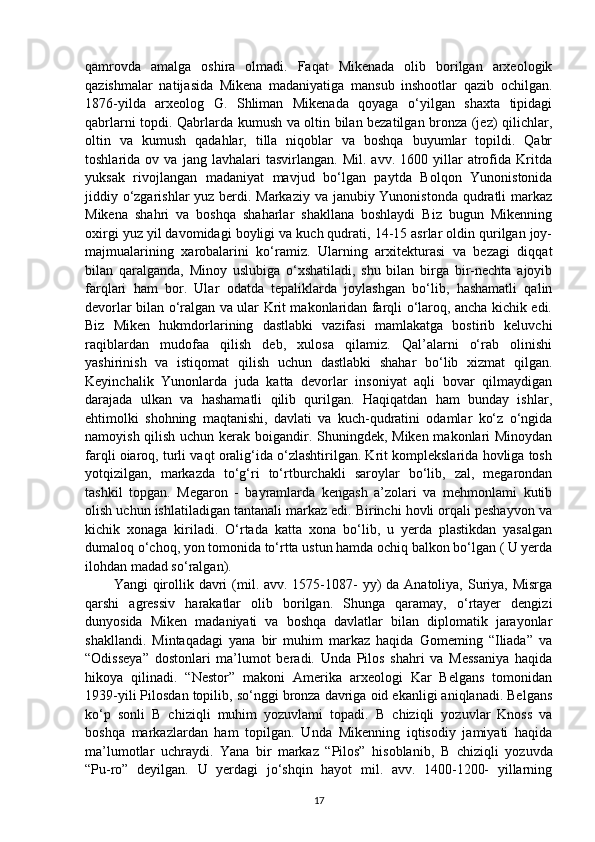 qamrovda   amalga   oshira   olmadi.   Faqat   Mikenada   olib   borilgan   arxeologik
qazishmalar   natijasida   Mikena   madaniyatiga   mansub   inshootlar   qazib   ochilgan.
1876-yilda   arxeolog   G.   Shliman   Mikenada   qoyaga   o‘yilgan   shaxta   tipidagi
qabrlarni topdi. Qabrlarda kumush va oltin bilan bezatilgan bronza (jez) qilichlar,
oltin   va   kumush   qadahlar,   tilla   niqoblar   va   boshqa   buyumlar   topildi.   Qabr
toshlarida  ov   va   jang  lavhalari   tasvirlangan.  Mil.   avv.   1600  yillar   atrofida  Kritda
yuksak   rivojlangan   madaniyat   mavjud   bo‘lgan   paytda   Bolqon   Yunonistonida
jiddiy o‘zgarishlar  yuz berdi. Markaziy va janubiy Yunonistonda qudratli markaz
Mikena   shahri   va   boshqa   shaharlar   shakllana   boshlaydi   Biz   bugun   Mikenning
oxirgi yuz yil davomidagi boyligi va kuch qudrati, 14-15 asrlar oldin qurilgan joy-
majmualarining   xarobalarini   ko‘ramiz.   Ularning   arxitekturasi   va   bezagi   diqqat
bilan   qaralganda,   Minoy   uslubiga   o‘xshatiladi,   shu   bilan   birga   bir-nechta   ajoyib
farqlari   ham   bor.   Ular   odatda   tepaliklarda   joylashgan   bo‘lib,   hashamatli   qalin
devorlar bilan o‘ralgan va ular Krit makonlaridan farqli o‘laroq, ancha kichik edi.
Biz   Miken   hukmdorlarining   dastlabki   vazifasi   mamlakatga   bostirib   keluvchi
raqiblardan   mudofaa   qilish   deb,   xulosa   qilamiz.   Qal’alarni   o‘rab   olinishi
yashirinish   va   istiqomat   qilish   uchun   dastlabki   shahar   bo‘lib   xizmat   qilgan.
Keyinchalik   Yunonlarda   juda   katta   devorlar   insoniyat   aqli   bovar   qilmaydigan
darajada   ulkan   va   hashamatli   qilib   qurilgan.   Haqiqatdan   ham   bunday   ishlar,
ehtimolki   shohning   maqtanishi,   davlati   va   kuch-qudratini   odamlar   ko‘z   o‘ngida
namoyish qilish uchun kerak boigandir. Shuningdek, Miken makonlari  Minoydan
farqli oiaroq, turli vaqt oralig‘ida o‘zlashtirilgan. Krit komplekslarida hovliga tosh
yotqizilgan,   markazda   to‘g‘ri   to‘rtburchakli   saroylar   bo‘lib,   zal,   megarondan
tashkil   topgan.   Megaron   -   bayramlarda   kengash   a’zolari   va   mehmonlami   kutib
olish uchun ishlatiladigan tantanali markaz edi. Birinchi hovli orqali peshayvon va
kichik   xonaga   kiriladi.   O‘rtada   katta   xona   bo‘lib,   u   yerda   plastikdan   yasalgan
dumaloq o‘choq, yon tomonida to‘rtta ustun hamda ochiq balkon bo‘lgan ( U yerda
ilohdan madad so‘ralgan).  
Yangi  qirollik davri  (mil. avv. 1575-1087-  yy)  da Anatoliya, Suriya, Misrga
qarshi   agressiv   harakatlar   olib   borilgan.   Shunga   qaramay,   o‘rtayer   dengizi
dunyosida   Miken   madaniyati   va   boshqa   davlatlar   bilan   diplomatik   jarayonlar
shakllandi.   Mintaqadagi   yana   bir   muhim   markaz   haqida   Gomeming   “Iliada”   va
“Odisseya”   dostonlari   ma’lumot   beradi.   Unda   Pilos   shahri   va   Messaniya   haqida
hikoya   qilinadi.   “Nestor”   makoni   Amerika   arxeologi   Kar   Belgans   tomonidan
1939-yili Pilosdan topilib, so‘nggi bronza davriga oid ekanligi aniqlanadi. Belgans
ko‘p   sonli   В   chiziqli   muhim   yozuvlami   topadi.   В   chiziqli   yozuvlar   Knoss   va
boshqa   markazlardan   ham   topilgan.   Unda   Mikenning   iqtisodiy   jamiyati   haqida
ma’lumotlar   uchraydi.   Yana   bir   markaz   “Pilos”   hisoblanib,   В   chiziqli   yozuvda
“Pu-ro”   deyilgan.   U   yerdagi   jo‘shqin   hayot   mil.   avv.   1400-1200-   yillarning
17