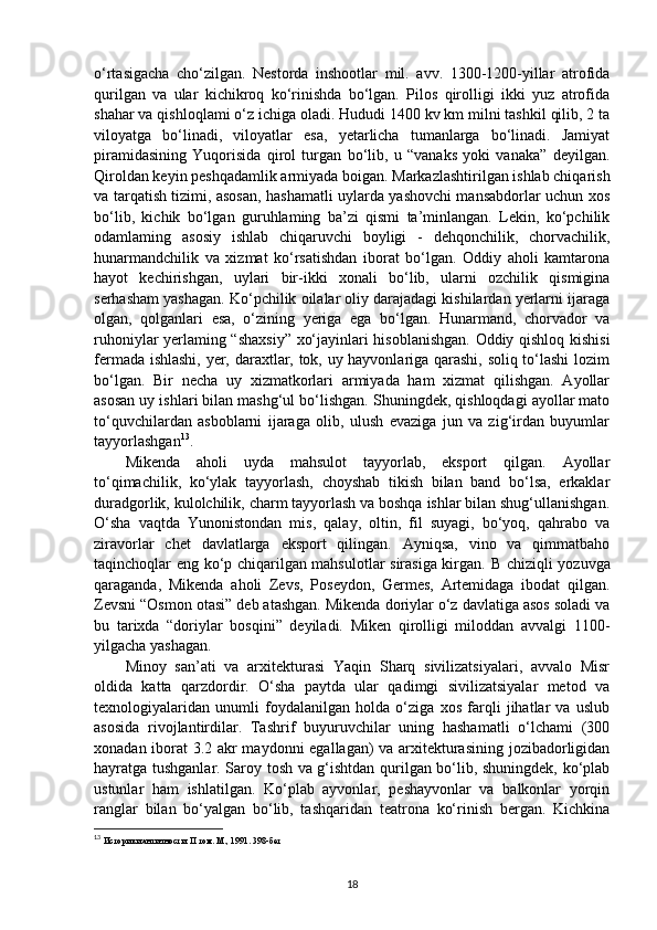 o‘rtasigacha   cho‘zilgan.   Nestorda   inshootlar   mil.   avv.   1300-1200-yillar   atrofida
qurilgan   va   ular   kichikroq   ko‘rinishda   bo‘lgan.   Pilos   qirolligi   ikki   yuz   atrofida
shahar va qishloqlami o‘z ichiga oladi. Hududi 1400 kv km milni tashkil qilib, 2 ta
viloyatga   bo‘linadi,   viloyatlar   esa,   yetarlicha   tumanlarga   bo‘linadi.   Jamiyat
piramidasining   Yuqorisida   qirol   turgan   bo‘lib,   u   “vanaks   yoki   vanaka”   deyilgan.
Qiroldan keyin peshqadamlik armiyada boigan. Markazlashtirilgan ishlab chiqarish
va tarqatish tizimi, asosan, hashamatli uylarda yashovchi mansabdorlar uchun xos
bo‘lib,   kichik   bo‘lgan   guruhlaming   ba’zi   qismi   ta’minlangan.   Lekin,   ko‘pchilik
odamlaming   asosiy   ishlab   chiqaruvchi   boyligi   -   dehqonchilik,   chorvachilik,
hunarmandchilik   va   xizmat   ko‘rsatishdan   iborat   bo‘lgan.   Oddiy   aholi   kamtarona
hayot   kechirishgan,   uylari   bir-ikki   xonali   bo‘lib,   ularni   ozchilik   qismigina
serhasham yashagan. Ko‘pchilik oilalar oliy darajadagi kishilardan yerlarni ijaraga
olgan,   qolganlari   esa,   o‘zining   yeriga   ega   bo‘lgan.   Hunarmand,   chorvador   va
ruhoniylar yerlaming “shaxsiy” xo‘jayinlari hisoblanishgan. Oddiy qishloq kishisi
fermada ishlashi, yer, daraxtlar, tok, uy hayvonlariga qarashi, soliq to‘lashi  lozim
bo‘lgan.   Bir   necha   uy   xizmatkorlari   armiyada   ham   xizmat   qilishgan.   Ayollar
asosan uy ishlari bilan mashg‘ul bo‘lishgan. Shuningdek, qishloqdagi ayollar mato
to‘quvchilardan   asboblarni   ijaraga   olib,   ulush   evaziga   jun   va   zig‘irdan   buyumlar
tayyorlashgan 13
.
Mikenda   aholi   uyda   mahsulot   tayyorlab,   eksport   qilgan.   Ayollar
to‘qimachilik,   ko‘ylak   tayyorlash,   choyshab   tikish   bilan   band   bo‘lsa,   erkaklar
duradgorlik, kulolchilik, charm tayyorlash va boshqa ishlar bilan shug‘ullanishgan.
O‘sha   vaqtda   Yunonistondan   mis,   qalay,   oltin,   fil   suyagi,   bo‘yoq,   qahrabo   va
ziravorlar   chet   davlatlarga   eksport   qilingan.   Ayniqsa,   vino   va   qimmatbaho
taqinchoqlar eng ko‘p chiqarilgan mahsulotlar sirasiga kirgan.   В   chiziqli yozuvga
qaraganda,   Mikenda   aholi   Zevs,   Poseydon,   Germes,   Artemidaga   ibodat   qilgan.
Zevsni “Osmon otasi” deb atashgan. Mikenda doriylar o‘z davlatiga asos soladi va
bu   tarixda   “doriylar   bosqini”   deyiladi.   Miken   qirolligi   miloddan   avvalgi   1100-
yilgacha yashagan.
Minoy   san’ati   va   arxitekturasi   Yaqin   Sharq   sivilizatsiyalari,   avvalo   Misr
oldida   katta   qarzdordir.   O‘sha   paytda   ular   qadimgi   sivilizatsiyalar   metod   va
texnologiyalaridan   unumli   foydalanilgan   holda   o‘ziga   xos   farqli   jihatlar   va   uslub
asosida   rivojlantirdilar.   Tashrif   buyuruvchilar   uning   hashamatli   o‘lchami   (300
xonadan iborat 3.2 akr maydonni egallagan) va arxitekturasining jozibadorligidan
hayratga tushganlar. Saroy tosh va g‘ishtdan qurilgan bo‘lib, shuningdek, ko‘plab
ustunlar   ham   ishlatilgan.   Ko‘plab   ayvonlar,   peshayvonlar   va   balkonlar   yorqin
ranglar   bilan   bo‘yalgan   bo‘lib,   tashqaridan   teatrona   ko‘rinish   bergan.   Kichkina
13
  Историки античности.  II  том. М ., 1991. 398- бет
18 