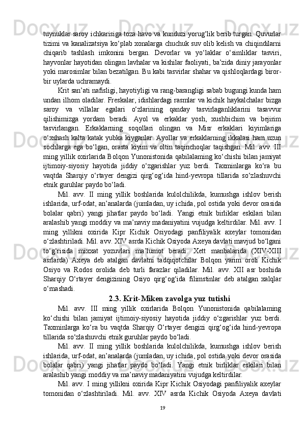 tuynuklar saroy ichkarisiga toza havo va kunduzi yorug‘lik berib turgan. Quvurlar
tizimi va kanalizatsiya ko‘plab xonalarga chuchuk suv olib kelish va chiqindilarni
chiqarib   tashlash   imkonini   bergan.   Devorlar   va   yo‘laklar   o‘simliklar   tasviri,
hayvonlar hayotidan olingan lavhalar va kishilar faoliyati, ba’zida diniy jarayonlar
yoki marosimlar bilan bezatilgan. Bu kabi tasvirlar shahar va qishloqlardagi biror-
bir uylarda uchramaydi. 
Krit san’ati nafisligi, hayotiyligi va rang-barangligi sabab bugungi kunda ham
undan ilhom oladilar. Freskalar, idishlardagi rasmlar va kichik haykalchalar bizga
saroy   va   villalar   egalari   o‘zlarining   qanday   tasvirlaganliklarini   tasavvur
qilishimizga   yordam   beradi.   Ayol   va   erkaklar   yosh,   xushbichim   va   bejirim
tasvirlangan.   Erkaklarning   soqollari   olingan   va   Misr   erkaklari   kiyimlariga
o‘xshash  kalta katak yubka kiyganlar. Ayollar va erkaklarning ikkalasi  ham uzun
sochlarga  ega  bo‘lgan,  orasta   kiyim   va  oltin  taqinchoqlar  taqishgan.  Mil.  avv.  III
ming yillik oxirlarida Bolqon Yunonistonida qabilalaming ko‘chishi bilan jamiyat
ijtimoiy-siyosiy   hayotida   jiddiy   o‘zgarishlar   yuz   berdi.   Taxminlarga   ko‘ra   bu
vaqtda   Sharqiy   o‘rtayer   dengizi   qirg‘og‘ida   hind-yevropa   tillarida   so‘zlashuvchi
etnik guruhlar paydo bo‘ladi.
Mil.   avv.   II   ming   yillik   boshlarida   kulolchilikda,   kumushga   ishlov   berish
ishlarida, urf-odat, an’analarda (jumladan, uy ichida, pol ostida yoki devor orasida
bolalar   qabri)   yangi   jihatlar   paydo   bo‘ladi.   Yangi   etnik   birliklar   eskilari   bilan
aralashib yangi  moddiy va ma’naviy madaniyatini  vujudga keltirdilar. Mil. avv. I
ming   yillikni   oxirida   Kipr   Kichik   Osiyodagi   panfiliyalik   axeylar   tomonidan
o‘zlashtiriladi. Mil. avv. XIV asrda Kichik Osiyoda Axeya davlati mavjud bo‘lgani
to‘g‘risida   mixxat   yozuvlari   ma’lumot   beradi.   Xett   manbalarida   (XIV-XIII
asrlarda)   Axeya   deb   atalgan   davlatni   tadqiqotchilar   Bolqon   yarim   oroli   Kichik
Osiyo   va   Rodos   orolida   deb   turli   farazlar   qiladilar.   Mil.   avv.   XII   asr   boshida
Sharqiy   O‘rtayer   dengizining   Osiyo   qirg‘og‘ida   filimstinlar   deb   atalgan   xalqlar
o‘rnashadi.
2.3. Krit-Miken zavolga yuz tutishi
Mil.   avv.   III   ming   yillik   oxirlarida   Bolqon   Yunonistonida   qabilalaming
ko‘chishi   bilan   jamiyat   ijtimoiy-siyosiy   hayotida   jiddiy   o‘zgarishlar   yuz   berdi.
Taxminlarga   ko‘ra   bu   vaqtda   Sharqiy   O‘rtayer   dengizi   qirg‘og‘ida   hind-yevropa
tillarida so‘zlashuvchi etnik guruhlar paydo bo‘ladi. 
Mil.   avv.   II   ming   yillik   boshlarida   kulolchilikda,   kumushga   ishlov   berish
ishlarida, urf-odat, an’analarda (jumladan, uy ichida, pol ostida yoki devor orasida
bolalar   qabri)   yangi   jihatlar   paydo   bo‘ladi.   Yangi   etnik   birliklar   eskilari   bilan
aralashib yangi moddiy va ma’naviy madaniyatini vujudga keltirdilar.
Mil.   avv.   I   ming   yillikni   oxirida   Kipr   Kichik   Osiyodagi   panfiliyalik   axeylar
tomonidan   o‘zlashtiriladi.   Mil.   avv.   XIV   asrda   Kichik   Osiyoda   Axeya   davlati
19 