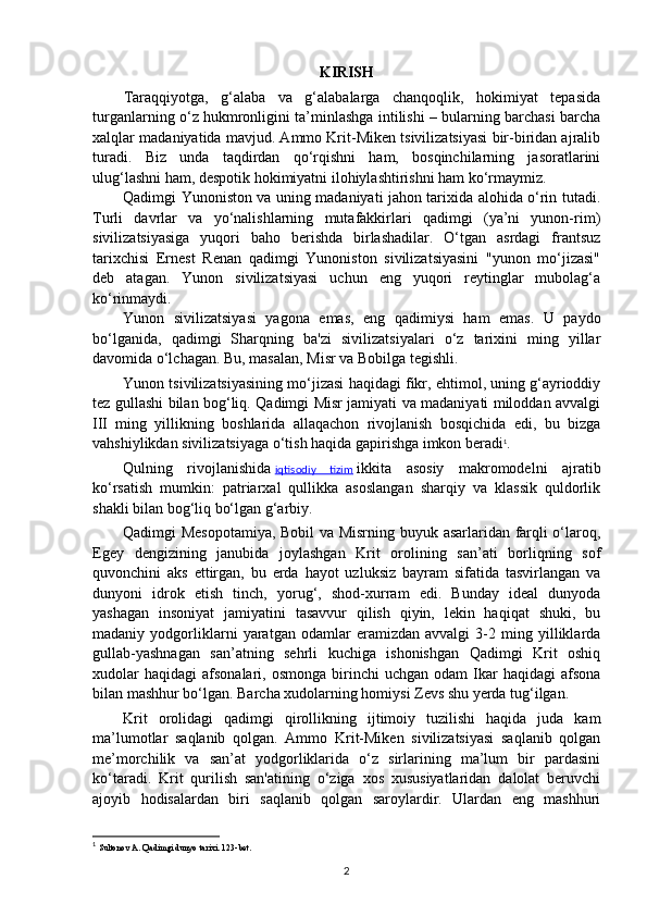 KIRISH
Taraqqiyotga,   g‘alaba   va   g‘alabalarga   chanqoqlik,   hokimiyat   tepasida
turganlarning o‘z hukmronligini ta’minlashga intilishi – bularning barchasi barcha
xalqlar madaniyatida mavjud. Ammo Krit-Miken tsivilizatsiyasi bir-biridan ajralib
turadi.   Biz   unda   taqdirdan   qo‘rqishni   ham,   bosqinchilarning   jasoratlarini
ulug‘lashni ham, despotik hokimiyatni ilohiylashtirishni ham ko‘rmaymiz.
Qadimgi Yunoniston va uning madaniyati jahon tarixida alohida o‘rin tutadi.
Turli   davrlar   va   yo‘nalishlarning   mutafakkirlari   qadimgi   (ya’ni   yunon-rim)
sivilizatsiyasiga   yuqori   baho   berishda   birlashadilar.   O‘tgan   asrdagi   frantsuz
tarixchisi   Ernest   Renan   qadimgi   Yunoniston   sivilizatsiyasini   "yunon   mo‘jizasi"
deb   atagan.   Yunon   sivilizatsiyasi   uchun   eng   yuqori   reytinglar   mubolag‘a
ko‘rinmaydi.
Yunon   sivilizatsiyasi   yagona   emas,   eng   qadimiysi   ham   emas.   U   paydo
bo‘lganida,   qadimgi   Sharqning   ba'zi   sivilizatsiyalari   o‘z   tarixini   ming   yillar
davomida o‘lchagan. Bu, masalan, Misr va Bobilga tegishli.
Yunon tsivilizatsiyasining mo‘jizasi haqidagi fikr, ehtimol, uning g‘ayrioddiy
tez gullashi bilan bog‘liq. Qadimgi Misr jamiyati va madaniyati miloddan avvalgi
III   ming   yillikning   boshlarida   allaqachon   rivojlanish   bosqichida   edi,   bu   bizga
vahshiylikdan sivilizatsiyaga o‘tish haqida gapirishga imkon beradi 1
.
Qulning   rivojlanishida   iqtisodiy   tizim   ikkita   asosiy   makromodelni   ajratib
ko‘rsatish   mumkin:   patriarxal   qullikka   asoslangan   sharqiy   va   klassik   quldorlik
shakli bilan bog‘liq bo‘lgan g‘arbiy.
Qadimgi Mesopotamiya, Bobil va Misrning buyuk asarlaridan farqli o‘laroq,
Egey   dengizining   janubida   joylashgan   Krit   orolining   san’ati   borliqning   sof
quvonchini   aks   ettirgan,   bu   erda   hayot   uzluksiz   bayram   sifatida   tasvirlangan   va
dunyoni   idrok   etish   tinch,   yorug‘,   shod-xurram   edi.   Bunday   ideal   dunyoda
yashagan   insoniyat   jamiyatini   tasavvur   qilish   qiyin,   lekin   haqiqat   shuki,   bu
madaniy   yodgorliklarni   yaratgan   odamlar   eramizdan   avvalgi   3-2   ming   yilliklarda
gullab-yashnagan   san’atning   sehrli   kuchiga   ishonishgan   Qadimgi   Krit   oshiq
xudolar  haqidagi   afsonalari,   osmonga  birinchi   uchgan  odam  Ikar  haqidagi   afsona
bilan mashhur bo‘lgan. Barcha xudolarning homiysi Zevs shu yerda tug‘ilgan.
Krit   orolidagi   qadimgi   qirollikning   ijtimoiy   tuzilishi   haqida   juda   kam
ma’lumotlar   saqlanib   qolgan.   Ammo   Krit-Miken   sivilizatsiyasi   saqlanib   qolgan
me’morchilik   va   san’at   yodgorliklarida   o‘z   sirlarining   ma’lum   bir   pardasini
ko‘taradi.   Krit   qurilish   san'atining   o‘ziga   xos   xususiyatlaridan   dalolat   beruvchi
ajoyib   hodisalardan   biri   saqlanib   qolgan   saroylardir.   Ulardan   eng   mashhuri
1
  Sultonov A. Qadimgi dunyo tarixi. 123-bet.
2