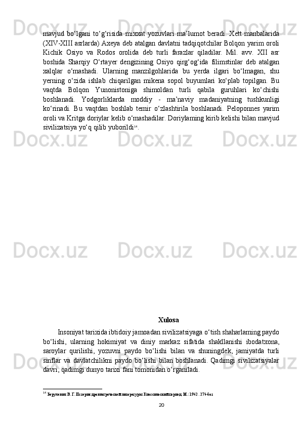 mavjud   bo‘lgani   to‘g‘risida   mixxat   yozuvlari   ma’lumot   beradi.   Xett   manbalarida
(XIV-XIII asrlarda) Axeya deb atalgan davlatni tadqiqotchilar Bolqon yarim oroli
Kichik   Osiyo   va   Rodos   orolida   deb   turli   farazlar   qiladilar.   Mil.   avv.   XII   asr
boshida   Sharqiy   O‘rtayer   dengizining   Osiyo   qirg‘og‘ida   filimstinlar   deb   atalgan
xalqlar   o‘mashadi.   Ularning   manzilgohlarida   bu   yerda   ilgari   bo‘lmagan,   shu
yerning   o‘zida   ishlab   chiqarilgan   mikena   sopol   buyumlari   ko‘plab   topilgan.   Bu
vaqtda   Bolqon   Yunonistoniga   shimoldan   turli   qabila   guruhlari   ko‘chishi
boshlanadi.   Yodgorliklarda   moddiy   -   ma’naviy   madaniyatning   tushkunligi
ko‘rinadi.   Bu   vaqtdan   boshlab   temir   o‘zlashtirila   boshlanadi.   Peloponnes   yarim
oroli va Kritga doriylar kelib o‘mashadilar. Doriylaming kirib kelishi bilan mavjud
sivilizatsiya yo‘q qilib yuborildi 14
.
Xulosa
Insoniyat tarixida ibtidoiy jamoadan sivilizatsiyaga o‘tish shaharlaming paydo
bo‘lishi,   ularning   hokimiyat   va   diniy   markaz   sifatida   shakllanishi   ibodatxona,
saroylar   qurilishi,   yozuvni   paydo   bo‘lishi   bilan   va   shuningdek,   jamiyatda   turli
sinflar   va   davlatchilikni   paydo   bo‘lishi   bilan   boshlanadi.   Qadimgi   sivilizatsiyalar
davri, qadimgi dunyo tarixi fani tomonidan o‘rganiladi.
14
  Борухович В. Г. История древнегреческой литературы. Классический период. М.: 1962 . 276- бет
20 
