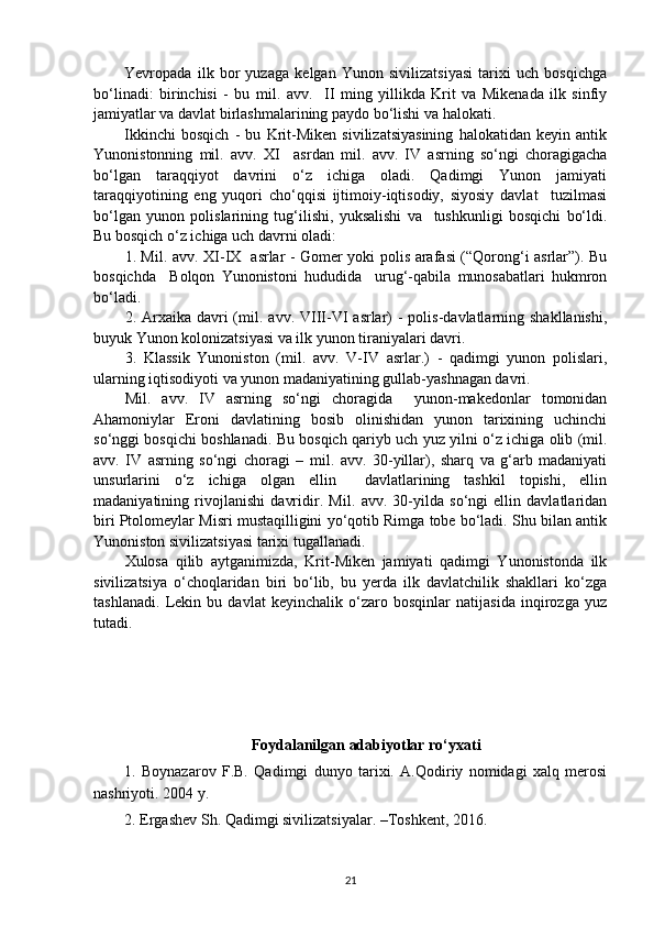 Yevropada   ilk   bor   yuzaga   kelgan   Yunon   sivilizatsiyasi   tarixi   uch   bosqichga
bo‘linadi:   birinchisi   -   bu   m il .   a vv .     II   ming   yillikda   Krit   va   Mikenada   ilk   sinfiy
jamiyatlar va davlat birlashmalarining paydo bo‘lishi va halokati.
Ikkinchi   bosqich   -   bu   Krit-Miken   sivilizatsiyasining   halokatidan   keyin   antik
Yunonistonning   mil.   avv.   XI     asrdan   m il .   a vv .   IV   asrning   so‘ngi   choragigacha
bo‘lgan   taraqqiyot   davrini   o‘z   ichiga   oladi.   Qadimgi   Yunon   jamiyati
taraqqiyotining   eng   yuqori   cho‘qqisi   ijtimoiy-iqtisodiy,   siyosiy   davlat     tuzilmasi
bo‘lgan   yunon   polislarining   tug‘ilishi,   yuksalishi   va     tushkunligi   bosqichi   bo‘ldi.
Bu bosqich o‘z ichiga uch davrni oladi:
1. M il .   a vv . XI-IX   asrlar - Gomer yoki polis arafasi (“Qorong‘i asrlar”). Bu
bosqichda     Bolqon   Yunonistoni   hududida     urug‘-qabila   munosabatlari   hukmron
bo‘ladi.
2. Arxaika  davri  (m il .   a vv . VIII-VI  asrlar)  -  polis-davlatlarning shakllanishi,
buyuk Yunon kolonizatsiyasi va ilk yunon tiraniyalari davri.
3.   Klassik   Yunoniston   (m il .   a vv .   V-IV   asrlar.)   -   qadimgi   yunon   polislari,
ularning iqtisodiyoti va yunon madaniyatining gullab-yashnagan davri. 
M il .   avv.   IV   asrning   so‘ngi   choragida     yunon-makedonlar   tomonidan
Ahamoniylar   Eroni   davlatining   bosib   olinishidan   yunon   tarixining   uchinchi
so‘nggi bosqichi boshlanadi. Bu bosqich qariyb uch yuz yilni o‘z ichiga olib (mil.
avv.   IV   asrning   so‘ngi   choragi   –   m il .   avv.   30-yillar),   sharq   va   g‘arb   madaniyati
unsurlarini   o‘z   ichiga   olgan   ellin     davlatlarining   tashkil   topishi,   ellin
madaniyatining   rivojlanishi   davridir.   M il .   a vv .   30-yilda   so‘ngi   ellin   davlatlaridan
biri Ptolomeylar Misri mustaqilligini yo‘qotib Rimga tobe bo‘ladi. Shu bilan antik
Yunoniston sivilizatsiyasi tarixi tugallanadi.
Xulosa   qilib   aytganimizda,   Krit-Miken   jamiyati   qadimgi   Yunonistonda   ilk
sivilizatsiya   o‘choqlaridan   biri   bo‘lib,   bu   yerda   ilk   davlatchilik   shakllari   ko‘zga
tashlanadi.   Lekin   bu   davlat   keyinchalik   o‘zaro   bosqinlar   natijasida   inqirozga   yuz
tutadi.
Foydalanilgan adabiyotlar ro‘yxati
1.   Boynazarov   F.B.   Qadimgi   dunyo   tarixi.   A.Qodiriy   nomidagi   xalq   mеrosi
nashriyoti. 2004 y.
2. Ergashev Sh. Qadimgi sivilizatsiyalar. –Toshkent, 2016.
21 
